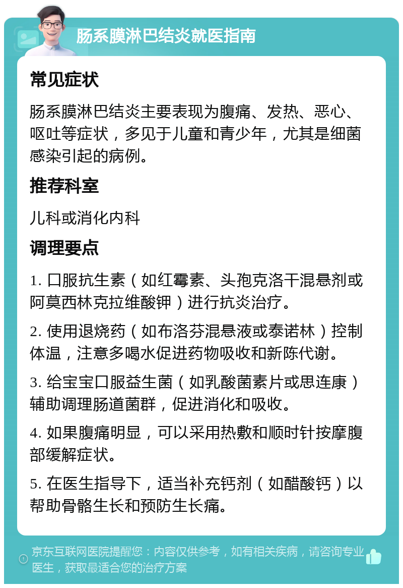 肠系膜淋巴结炎就医指南 常见症状 肠系膜淋巴结炎主要表现为腹痛、发热、恶心、呕吐等症状，多见于儿童和青少年，尤其是细菌感染引起的病例。 推荐科室 儿科或消化内科 调理要点 1. 口服抗生素（如红霉素、头孢克洛干混悬剂或阿莫西林克拉维酸钾）进行抗炎治疗。 2. 使用退烧药（如布洛芬混悬液或泰诺林）控制体温，注意多喝水促进药物吸收和新陈代谢。 3. 给宝宝口服益生菌（如乳酸菌素片或思连康）辅助调理肠道菌群，促进消化和吸收。 4. 如果腹痛明显，可以采用热敷和顺时针按摩腹部缓解症状。 5. 在医生指导下，适当补充钙剂（如醋酸钙）以帮助骨骼生长和预防生长痛。