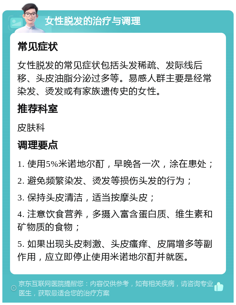 女性脱发的治疗与调理 常见症状 女性脱发的常见症状包括头发稀疏、发际线后移、头皮油脂分泌过多等。易感人群主要是经常染发、烫发或有家族遗传史的女性。 推荐科室 皮肤科 调理要点 1. 使用5%米诺地尔酊，早晚各一次，涂在患处； 2. 避免频繁染发、烫发等损伤头发的行为； 3. 保持头皮清洁，适当按摩头皮； 4. 注意饮食营养，多摄入富含蛋白质、维生素和矿物质的食物； 5. 如果出现头皮刺激、头皮瘙痒、皮屑增多等副作用，应立即停止使用米诺地尔酊并就医。