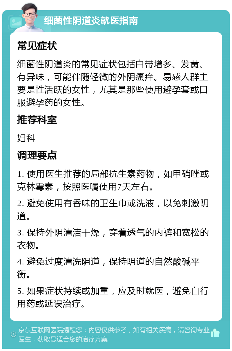 细菌性阴道炎就医指南 常见症状 细菌性阴道炎的常见症状包括白带增多、发黄、有异味，可能伴随轻微的外阴瘙痒。易感人群主要是性活跃的女性，尤其是那些使用避孕套或口服避孕药的女性。 推荐科室 妇科 调理要点 1. 使用医生推荐的局部抗生素药物，如甲硝唑或克林霉素，按照医嘱使用7天左右。 2. 避免使用有香味的卫生巾或洗液，以免刺激阴道。 3. 保持外阴清洁干燥，穿着透气的内裤和宽松的衣物。 4. 避免过度清洗阴道，保持阴道的自然酸碱平衡。 5. 如果症状持续或加重，应及时就医，避免自行用药或延误治疗。