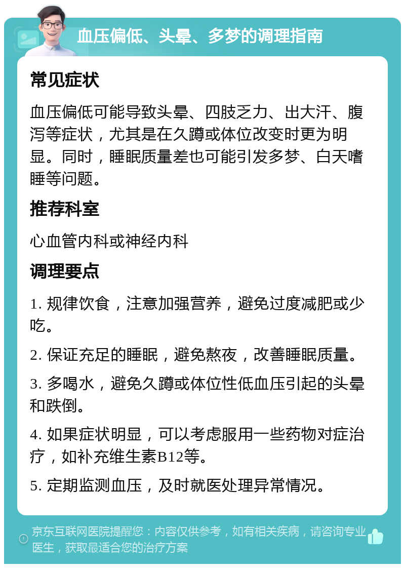 血压偏低、头晕、多梦的调理指南 常见症状 血压偏低可能导致头晕、四肢乏力、出大汗、腹泻等症状，尤其是在久蹲或体位改变时更为明显。同时，睡眠质量差也可能引发多梦、白天嗜睡等问题。 推荐科室 心血管内科或神经内科 调理要点 1. 规律饮食，注意加强营养，避免过度减肥或少吃。 2. 保证充足的睡眠，避免熬夜，改善睡眠质量。 3. 多喝水，避免久蹲或体位性低血压引起的头晕和跌倒。 4. 如果症状明显，可以考虑服用一些药物对症治疗，如补充维生素B12等。 5. 定期监测血压，及时就医处理异常情况。