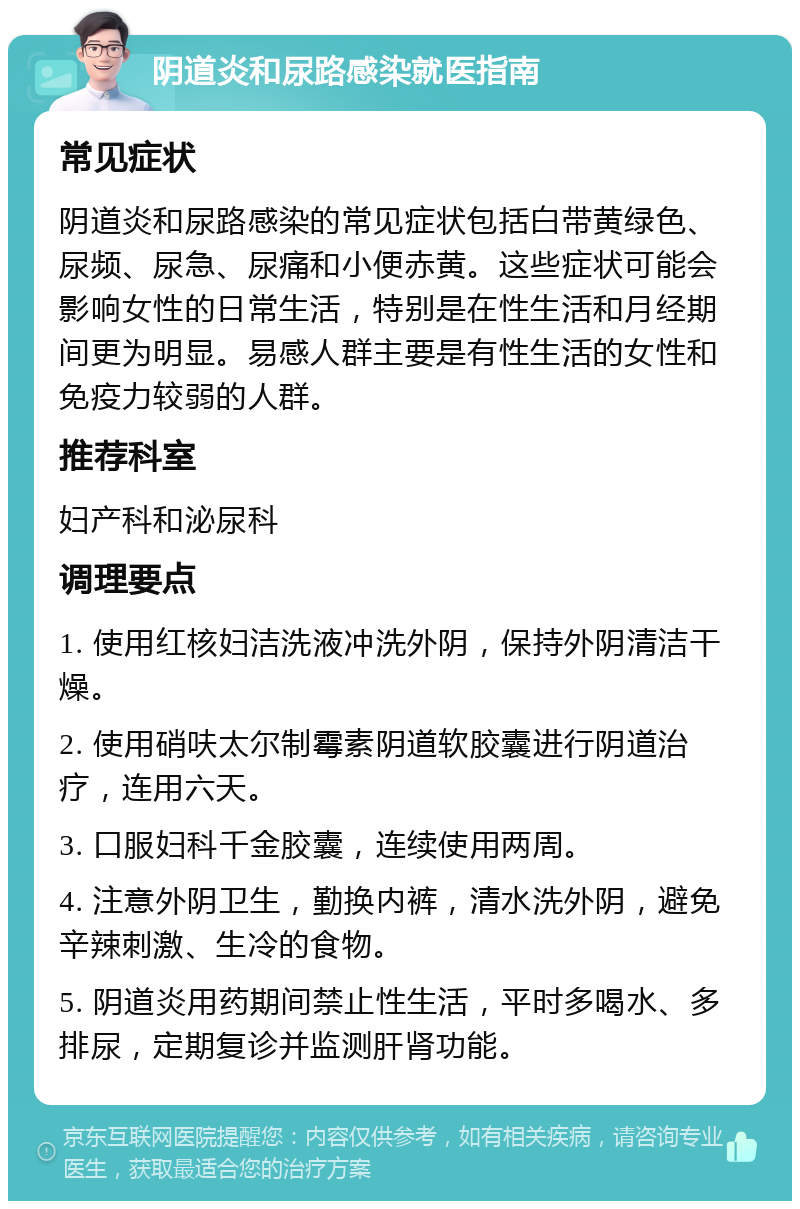 阴道炎和尿路感染就医指南 常见症状 阴道炎和尿路感染的常见症状包括白带黄绿色、尿频、尿急、尿痛和小便赤黄。这些症状可能会影响女性的日常生活，特别是在性生活和月经期间更为明显。易感人群主要是有性生活的女性和免疫力较弱的人群。 推荐科室 妇产科和泌尿科 调理要点 1. 使用红核妇洁洗液冲洗外阴，保持外阴清洁干燥。 2. 使用硝呋太尔制霉素阴道软胶囊进行阴道治疗，连用六天。 3. 口服妇科千金胶囊，连续使用两周。 4. 注意外阴卫生，勤换内裤，清水洗外阴，避免辛辣刺激、生冷的食物。 5. 阴道炎用药期间禁止性生活，平时多喝水、多排尿，定期复诊并监测肝肾功能。