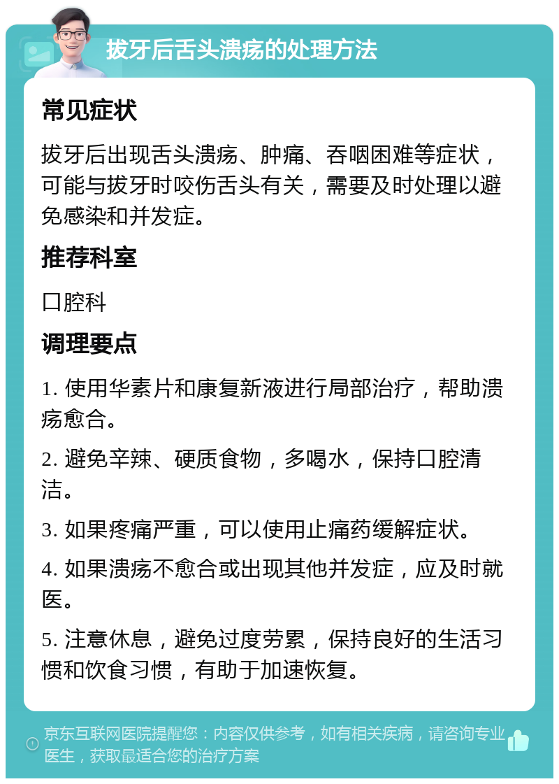 拔牙后舌头溃疡的处理方法 常见症状 拔牙后出现舌头溃疡、肿痛、吞咽困难等症状，可能与拔牙时咬伤舌头有关，需要及时处理以避免感染和并发症。 推荐科室 口腔科 调理要点 1. 使用华素片和康复新液进行局部治疗，帮助溃疡愈合。 2. 避免辛辣、硬质食物，多喝水，保持口腔清洁。 3. 如果疼痛严重，可以使用止痛药缓解症状。 4. 如果溃疡不愈合或出现其他并发症，应及时就医。 5. 注意休息，避免过度劳累，保持良好的生活习惯和饮食习惯，有助于加速恢复。