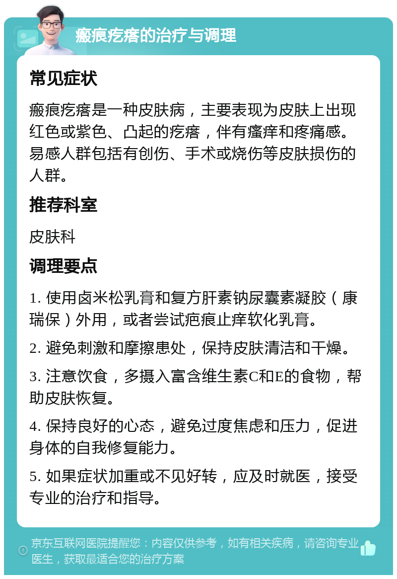 瘢痕疙瘩的治疗与调理 常见症状 瘢痕疙瘩是一种皮肤病，主要表现为皮肤上出现红色或紫色、凸起的疙瘩，伴有瘙痒和疼痛感。易感人群包括有创伤、手术或烧伤等皮肤损伤的人群。 推荐科室 皮肤科 调理要点 1. 使用卤米松乳膏和复方肝素钠尿囊素凝胶（康瑞保）外用，或者尝试疤痕止痒软化乳膏。 2. 避免刺激和摩擦患处，保持皮肤清洁和干燥。 3. 注意饮食，多摄入富含维生素C和E的食物，帮助皮肤恢复。 4. 保持良好的心态，避免过度焦虑和压力，促进身体的自我修复能力。 5. 如果症状加重或不见好转，应及时就医，接受专业的治疗和指导。