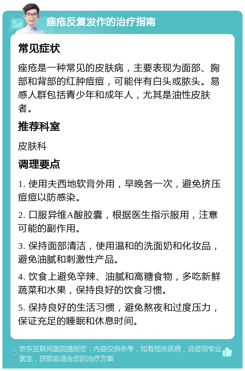 痤疮反复发作的治疗指南 常见症状 痤疮是一种常见的皮肤病，主要表现为面部、胸部和背部的红肿痘痘，可能伴有白头或脓头。易感人群包括青少年和成年人，尤其是油性皮肤者。 推荐科室 皮肤科 调理要点 1. 使用夫西地软膏外用，早晚各一次，避免挤压痘痘以防感染。 2. 口服异维A酸胶囊，根据医生指示服用，注意可能的副作用。 3. 保持面部清洁，使用温和的洗面奶和化妆品，避免油腻和刺激性产品。 4. 饮食上避免辛辣、油腻和高糖食物，多吃新鲜蔬菜和水果，保持良好的饮食习惯。 5. 保持良好的生活习惯，避免熬夜和过度压力，保证充足的睡眠和休息时间。