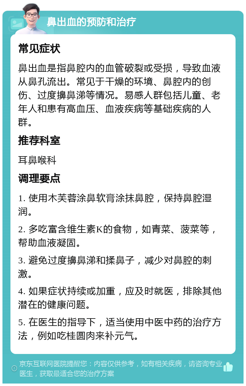 鼻出血的预防和治疗 常见症状 鼻出血是指鼻腔内的血管破裂或受损，导致血液从鼻孔流出。常见于干燥的环境、鼻腔内的创伤、过度擤鼻涕等情况。易感人群包括儿童、老年人和患有高血压、血液疾病等基础疾病的人群。 推荐科室 耳鼻喉科 调理要点 1. 使用木芙蓉涂鼻软膏涂抹鼻腔，保持鼻腔湿润。 2. 多吃富含维生素K的食物，如青菜、菠菜等，帮助血液凝固。 3. 避免过度擤鼻涕和揉鼻子，减少对鼻腔的刺激。 4. 如果症状持续或加重，应及时就医，排除其他潜在的健康问题。 5. 在医生的指导下，适当使用中医中药的治疗方法，例如吃桂圆肉来补元气。