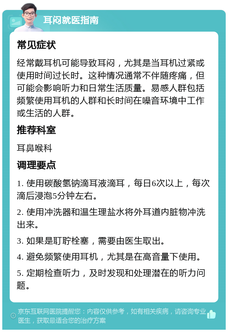 耳闷就医指南 常见症状 经常戴耳机可能导致耳闷，尤其是当耳机过紧或使用时间过长时。这种情况通常不伴随疼痛，但可能会影响听力和日常生活质量。易感人群包括频繁使用耳机的人群和长时间在噪音环境中工作或生活的人群。 推荐科室 耳鼻喉科 调理要点 1. 使用碳酸氢钠滴耳液滴耳，每日6次以上，每次滴后浸泡5分钟左右。 2. 使用冲洗器和温生理盐水将外耳道内脏物冲洗出来。 3. 如果是耵聍栓塞，需要由医生取出。 4. 避免频繁使用耳机，尤其是在高音量下使用。 5. 定期检查听力，及时发现和处理潜在的听力问题。