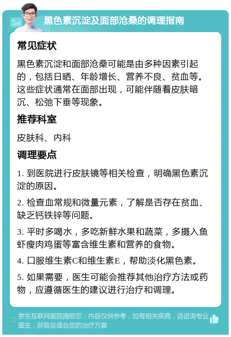 黑色素沉淀及面部沧桑的调理指南 常见症状 黑色素沉淀和面部沧桑可能是由多种因素引起的，包括日晒、年龄增长、营养不良、贫血等。这些症状通常在面部出现，可能伴随着皮肤暗沉、松弛下垂等现象。 推荐科室 皮肤科、内科 调理要点 1. 到医院进行皮肤镜等相关检查，明确黑色素沉淀的原因。 2. 检查血常规和微量元素，了解是否存在贫血、缺乏钙铁锌等问题。 3. 平时多喝水，多吃新鲜水果和蔬菜，多摄入鱼虾瘦肉鸡蛋等富含维生素和营养的食物。 4. 口服维生素C和维生素E，帮助淡化黑色素。 5. 如果需要，医生可能会推荐其他治疗方法或药物，应遵循医生的建议进行治疗和调理。