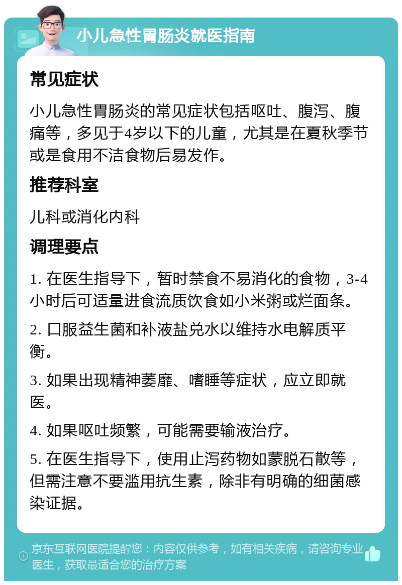 小儿急性胃肠炎就医指南 常见症状 小儿急性胃肠炎的常见症状包括呕吐、腹泻、腹痛等，多见于4岁以下的儿童，尤其是在夏秋季节或是食用不洁食物后易发作。 推荐科室 儿科或消化内科 调理要点 1. 在医生指导下，暂时禁食不易消化的食物，3-4小时后可适量进食流质饮食如小米粥或烂面条。 2. 口服益生菌和补液盐兑水以维持水电解质平衡。 3. 如果出现精神萎靡、嗜睡等症状，应立即就医。 4. 如果呕吐频繁，可能需要输液治疗。 5. 在医生指导下，使用止泻药物如蒙脱石散等，但需注意不要滥用抗生素，除非有明确的细菌感染证据。