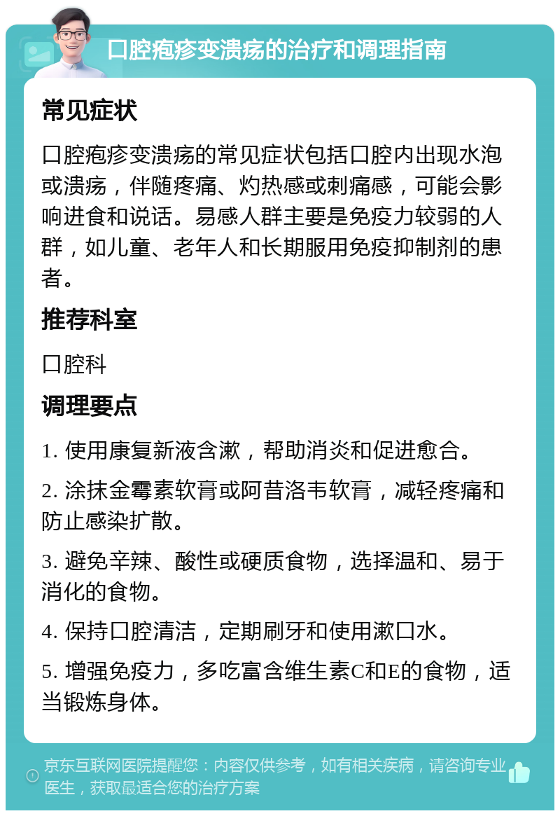 口腔疱疹变溃疡的治疗和调理指南 常见症状 口腔疱疹变溃疡的常见症状包括口腔内出现水泡或溃疡，伴随疼痛、灼热感或刺痛感，可能会影响进食和说话。易感人群主要是免疫力较弱的人群，如儿童、老年人和长期服用免疫抑制剂的患者。 推荐科室 口腔科 调理要点 1. 使用康复新液含漱，帮助消炎和促进愈合。 2. 涂抹金霉素软膏或阿昔洛韦软膏，减轻疼痛和防止感染扩散。 3. 避免辛辣、酸性或硬质食物，选择温和、易于消化的食物。 4. 保持口腔清洁，定期刷牙和使用漱口水。 5. 增强免疫力，多吃富含维生素C和E的食物，适当锻炼身体。