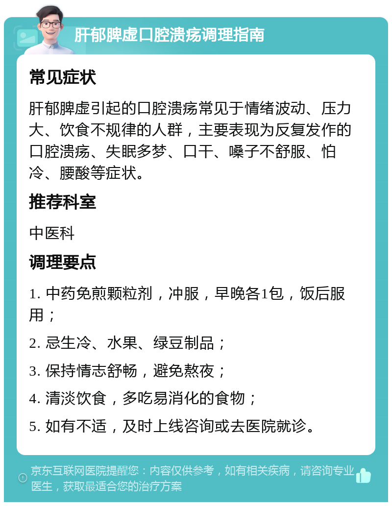 肝郁脾虚口腔溃疡调理指南 常见症状 肝郁脾虚引起的口腔溃疡常见于情绪波动、压力大、饮食不规律的人群，主要表现为反复发作的口腔溃疡、失眠多梦、口干、嗓子不舒服、怕冷、腰酸等症状。 推荐科室 中医科 调理要点 1. 中药免煎颗粒剂，冲服，早晚各1包，饭后服用； 2. 忌生冷、水果、绿豆制品； 3. 保持情志舒畅，避免熬夜； 4. 清淡饮食，多吃易消化的食物； 5. 如有不适，及时上线咨询或去医院就诊。