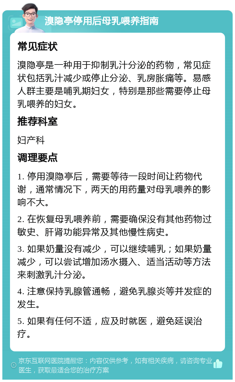 溴隐亭停用后母乳喂养指南 常见症状 溴隐亭是一种用于抑制乳汁分泌的药物，常见症状包括乳汁减少或停止分泌、乳房胀痛等。易感人群主要是哺乳期妇女，特别是那些需要停止母乳喂养的妇女。 推荐科室 妇产科 调理要点 1. 停用溴隐亭后，需要等待一段时间让药物代谢，通常情况下，两天的用药量对母乳喂养的影响不大。 2. 在恢复母乳喂养前，需要确保没有其他药物过敏史、肝肾功能异常及其他慢性病史。 3. 如果奶量没有减少，可以继续哺乳；如果奶量减少，可以尝试增加汤水摄入、适当活动等方法来刺激乳汁分泌。 4. 注意保持乳腺管通畅，避免乳腺炎等并发症的发生。 5. 如果有任何不适，应及时就医，避免延误治疗。