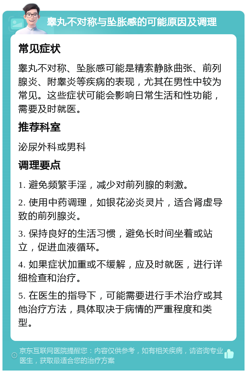 睾丸不对称与坠胀感的可能原因及调理 常见症状 睾丸不对称、坠胀感可能是精索静脉曲张、前列腺炎、附睾炎等疾病的表现，尤其在男性中较为常见。这些症状可能会影响日常生活和性功能，需要及时就医。 推荐科室 泌尿外科或男科 调理要点 1. 避免频繁手淫，减少对前列腺的刺激。 2. 使用中药调理，如银花泌炎灵片，适合肾虚导致的前列腺炎。 3. 保持良好的生活习惯，避免长时间坐着或站立，促进血液循环。 4. 如果症状加重或不缓解，应及时就医，进行详细检查和治疗。 5. 在医生的指导下，可能需要进行手术治疗或其他治疗方法，具体取决于病情的严重程度和类型。