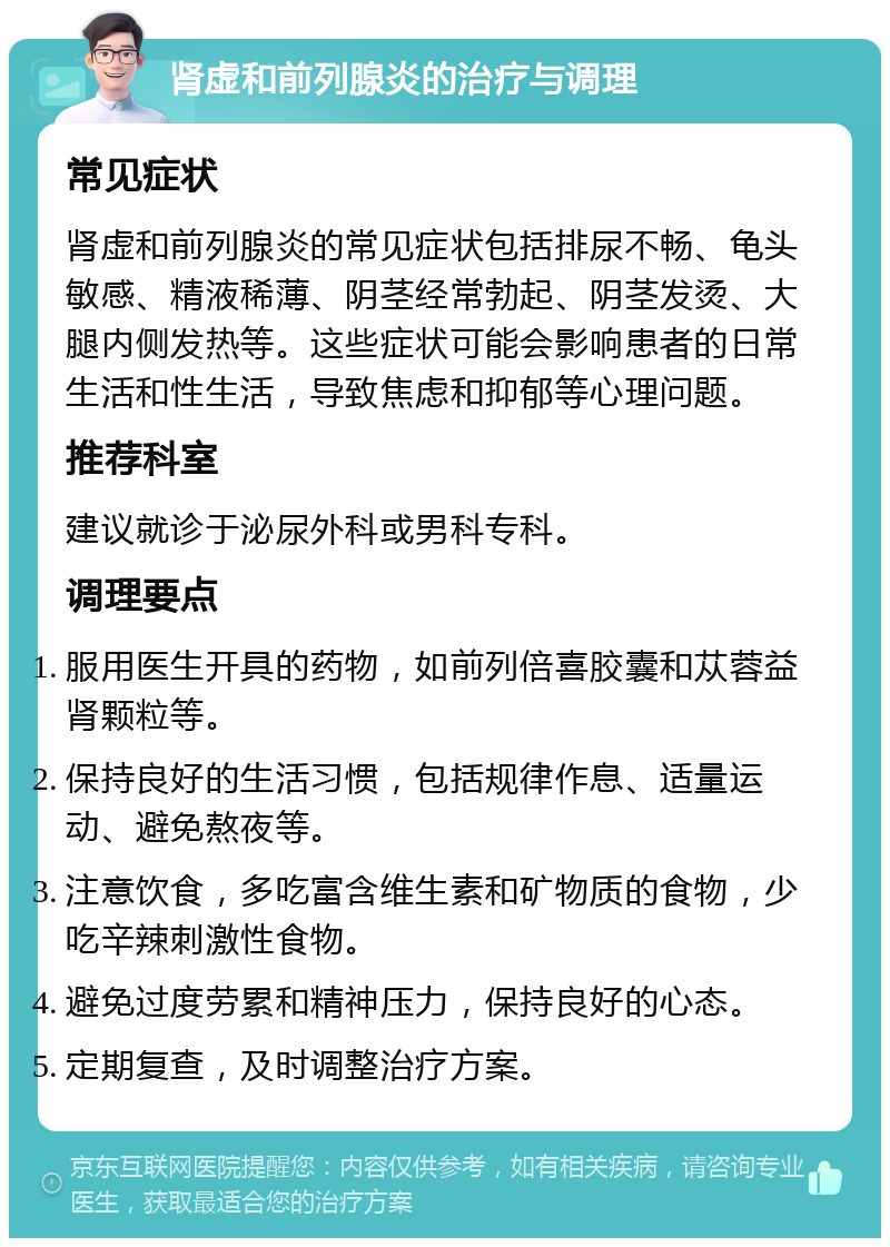 肾虚和前列腺炎的治疗与调理 常见症状 肾虚和前列腺炎的常见症状包括排尿不畅、龟头敏感、精液稀薄、阴茎经常勃起、阴茎发烫、大腿内侧发热等。这些症状可能会影响患者的日常生活和性生活，导致焦虑和抑郁等心理问题。 推荐科室 建议就诊于泌尿外科或男科专科。 调理要点 服用医生开具的药物，如前列倍喜胶囊和苁蓉益肾颗粒等。 保持良好的生活习惯，包括规律作息、适量运动、避免熬夜等。 注意饮食，多吃富含维生素和矿物质的食物，少吃辛辣刺激性食物。 避免过度劳累和精神压力，保持良好的心态。 定期复查，及时调整治疗方案。