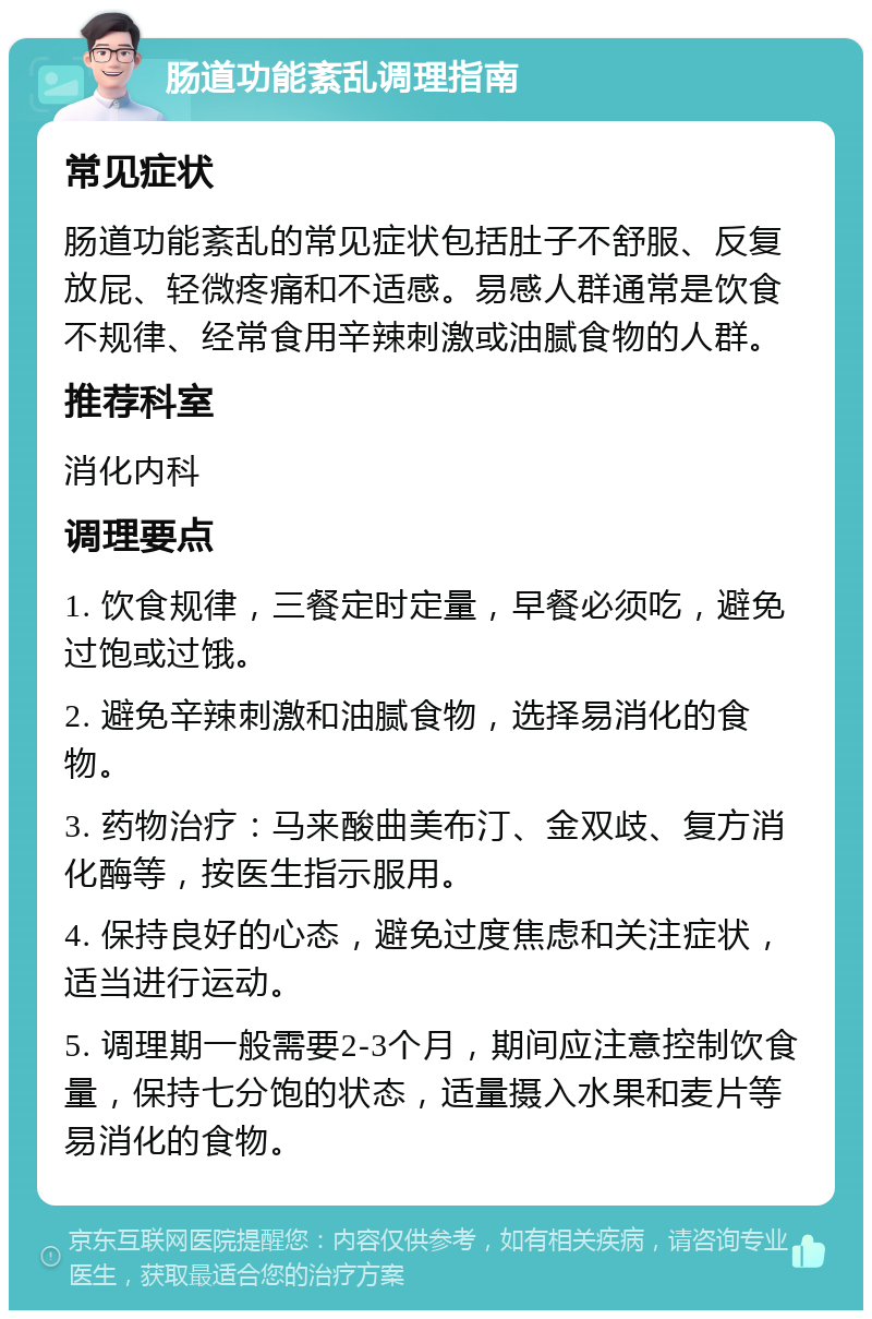 肠道功能紊乱调理指南 常见症状 肠道功能紊乱的常见症状包括肚子不舒服、反复放屁、轻微疼痛和不适感。易感人群通常是饮食不规律、经常食用辛辣刺激或油腻食物的人群。 推荐科室 消化内科 调理要点 1. 饮食规律，三餐定时定量，早餐必须吃，避免过饱或过饿。 2. 避免辛辣刺激和油腻食物，选择易消化的食物。 3. 药物治疗：马来酸曲美布汀、金双歧、复方消化酶等，按医生指示服用。 4. 保持良好的心态，避免过度焦虑和关注症状，适当进行运动。 5. 调理期一般需要2-3个月，期间应注意控制饮食量，保持七分饱的状态，适量摄入水果和麦片等易消化的食物。