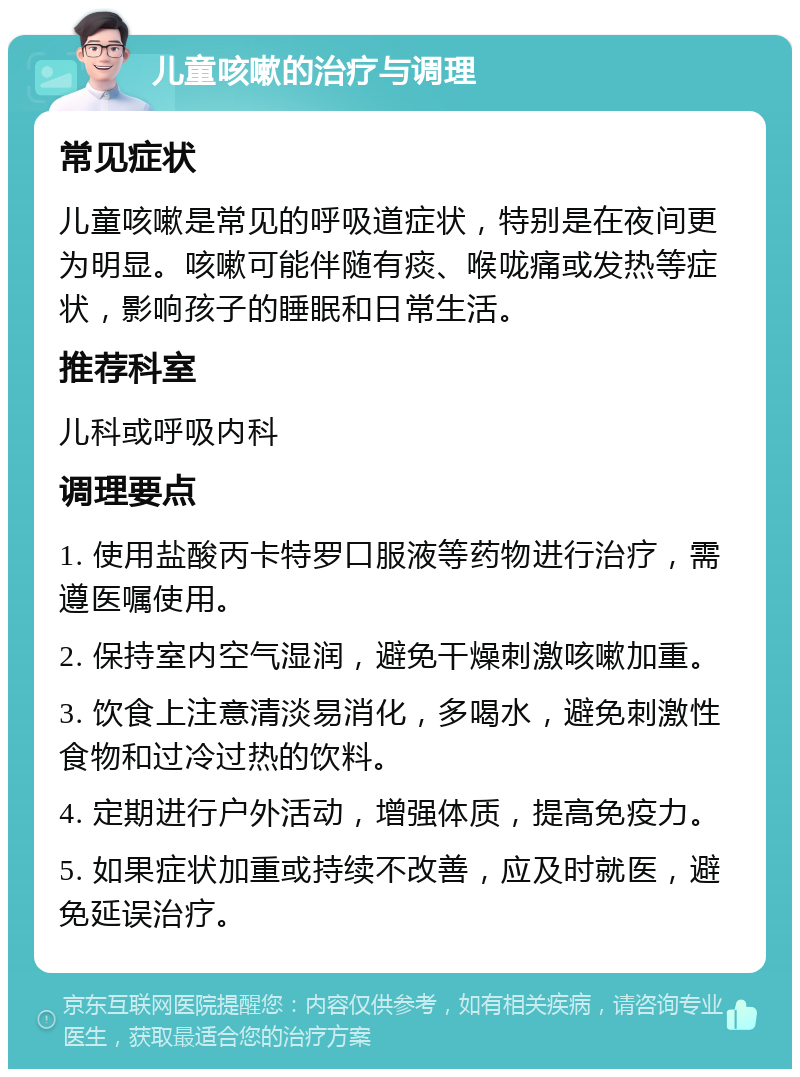 儿童咳嗽的治疗与调理 常见症状 儿童咳嗽是常见的呼吸道症状，特别是在夜间更为明显。咳嗽可能伴随有痰、喉咙痛或发热等症状，影响孩子的睡眠和日常生活。 推荐科室 儿科或呼吸内科 调理要点 1. 使用盐酸丙卡特罗口服液等药物进行治疗，需遵医嘱使用。 2. 保持室内空气湿润，避免干燥刺激咳嗽加重。 3. 饮食上注意清淡易消化，多喝水，避免刺激性食物和过冷过热的饮料。 4. 定期进行户外活动，增强体质，提高免疫力。 5. 如果症状加重或持续不改善，应及时就医，避免延误治疗。