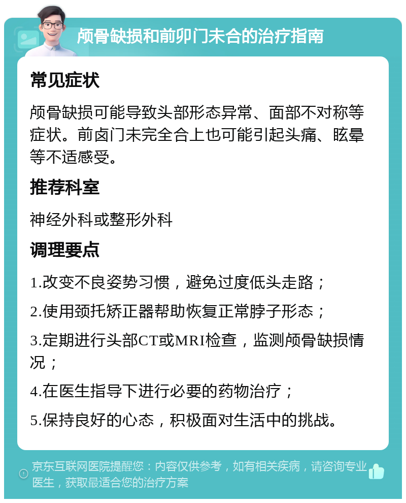 颅骨缺损和前卯门未合的治疗指南 常见症状 颅骨缺损可能导致头部形态异常、面部不对称等症状。前卤门未完全合上也可能引起头痛、眩晕等不适感受。 推荐科室 神经外科或整形外科 调理要点 1.改变不良姿势习惯，避免过度低头走路； 2.使用颈托矫正器帮助恢复正常脖子形态； 3.定期进行头部CT或MRI检查，监测颅骨缺损情况； 4.在医生指导下进行必要的药物治疗； 5.保持良好的心态，积极面对生活中的挑战。