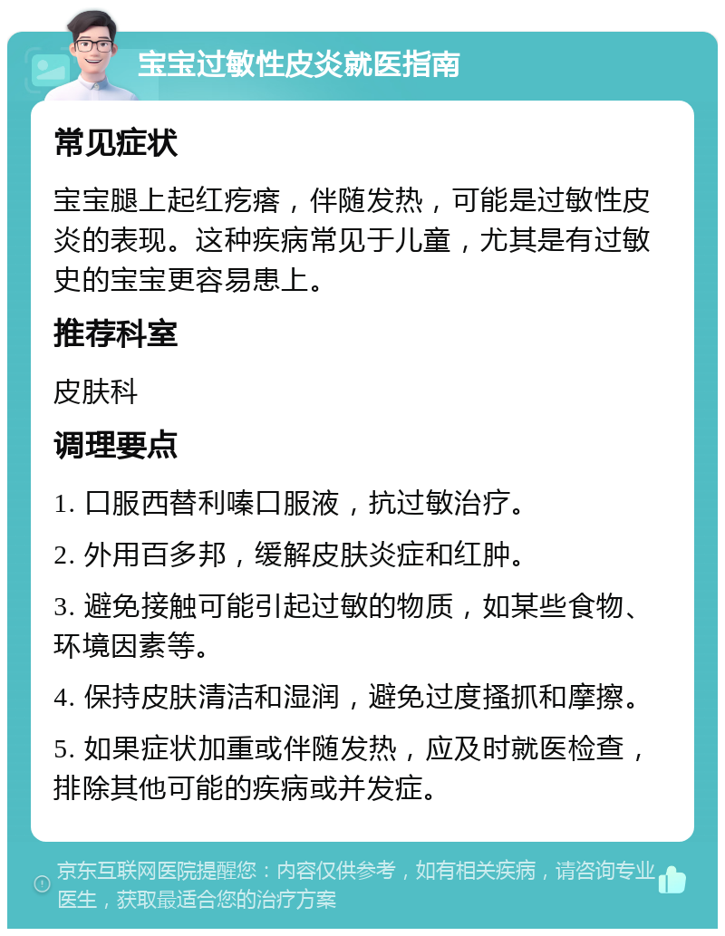 宝宝过敏性皮炎就医指南 常见症状 宝宝腿上起红疙瘩，伴随发热，可能是过敏性皮炎的表现。这种疾病常见于儿童，尤其是有过敏史的宝宝更容易患上。 推荐科室 皮肤科 调理要点 1. 口服西替利嗪口服液，抗过敏治疗。 2. 外用百多邦，缓解皮肤炎症和红肿。 3. 避免接触可能引起过敏的物质，如某些食物、环境因素等。 4. 保持皮肤清洁和湿润，避免过度搔抓和摩擦。 5. 如果症状加重或伴随发热，应及时就医检查，排除其他可能的疾病或并发症。