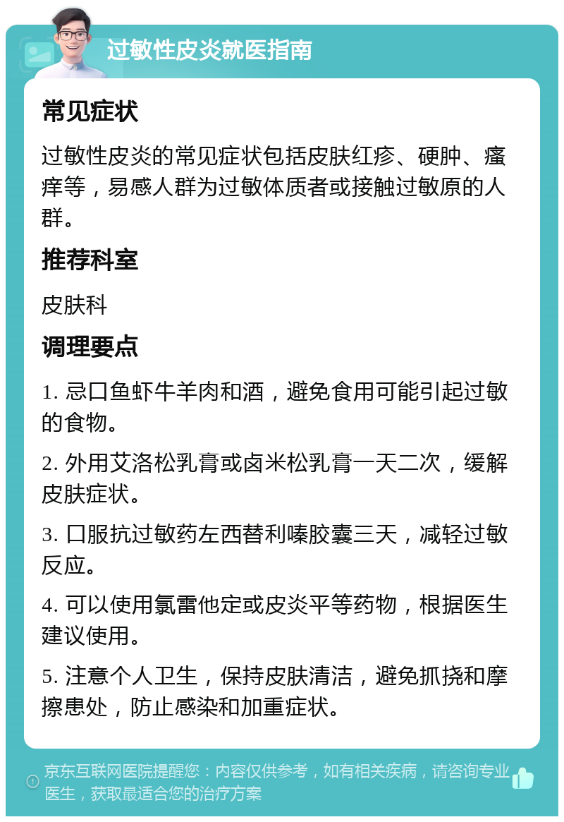 过敏性皮炎就医指南 常见症状 过敏性皮炎的常见症状包括皮肤红疹、硬肿、瘙痒等，易感人群为过敏体质者或接触过敏原的人群。 推荐科室 皮肤科 调理要点 1. 忌口鱼虾牛羊肉和酒，避免食用可能引起过敏的食物。 2. 外用艾洛松乳膏或卤米松乳膏一天二次，缓解皮肤症状。 3. 口服抗过敏药左西替利嗪胶囊三天，减轻过敏反应。 4. 可以使用氯雷他定或皮炎平等药物，根据医生建议使用。 5. 注意个人卫生，保持皮肤清洁，避免抓挠和摩擦患处，防止感染和加重症状。