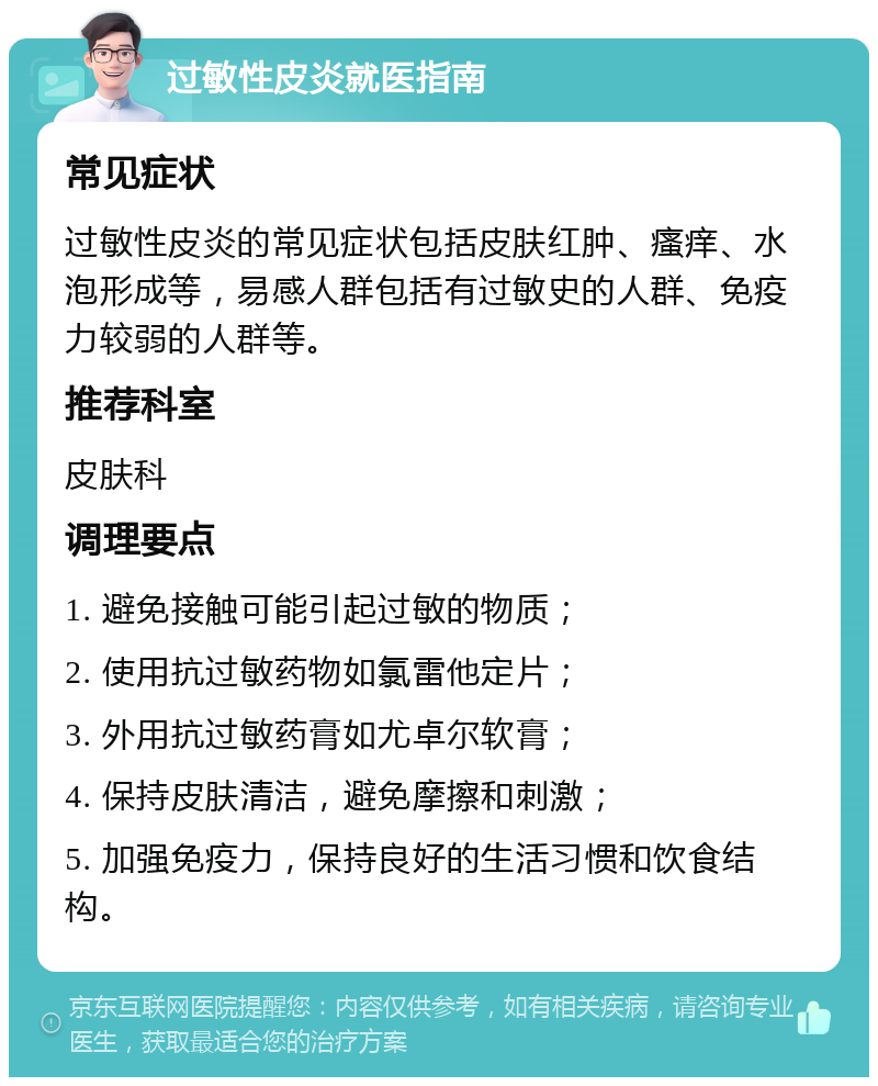 过敏性皮炎就医指南 常见症状 过敏性皮炎的常见症状包括皮肤红肿、瘙痒、水泡形成等，易感人群包括有过敏史的人群、免疫力较弱的人群等。 推荐科室 皮肤科 调理要点 1. 避免接触可能引起过敏的物质； 2. 使用抗过敏药物如氯雷他定片； 3. 外用抗过敏药膏如尤卓尔软膏； 4. 保持皮肤清洁，避免摩擦和刺激； 5. 加强免疫力，保持良好的生活习惯和饮食结构。