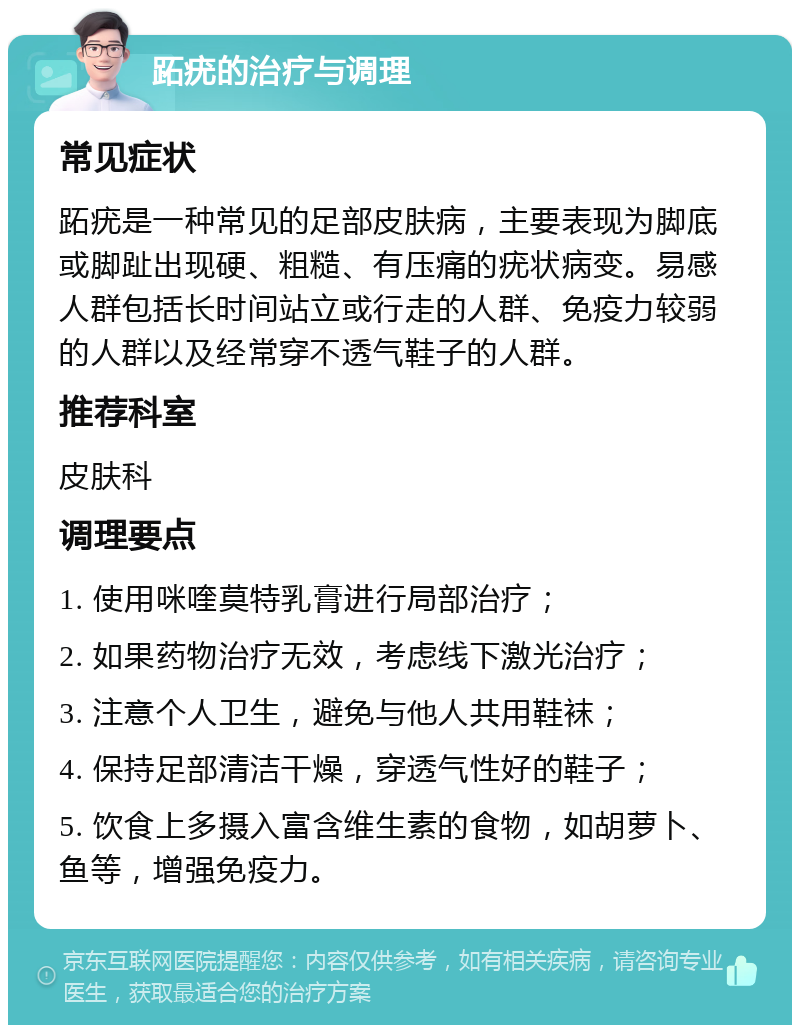 跖疣的治疗与调理 常见症状 跖疣是一种常见的足部皮肤病，主要表现为脚底或脚趾出现硬、粗糙、有压痛的疣状病变。易感人群包括长时间站立或行走的人群、免疫力较弱的人群以及经常穿不透气鞋子的人群。 推荐科室 皮肤科 调理要点 1. 使用咪喹莫特乳膏进行局部治疗； 2. 如果药物治疗无效，考虑线下激光治疗； 3. 注意个人卫生，避免与他人共用鞋袜； 4. 保持足部清洁干燥，穿透气性好的鞋子； 5. 饮食上多摄入富含维生素的食物，如胡萝卜、鱼等，增强免疫力。