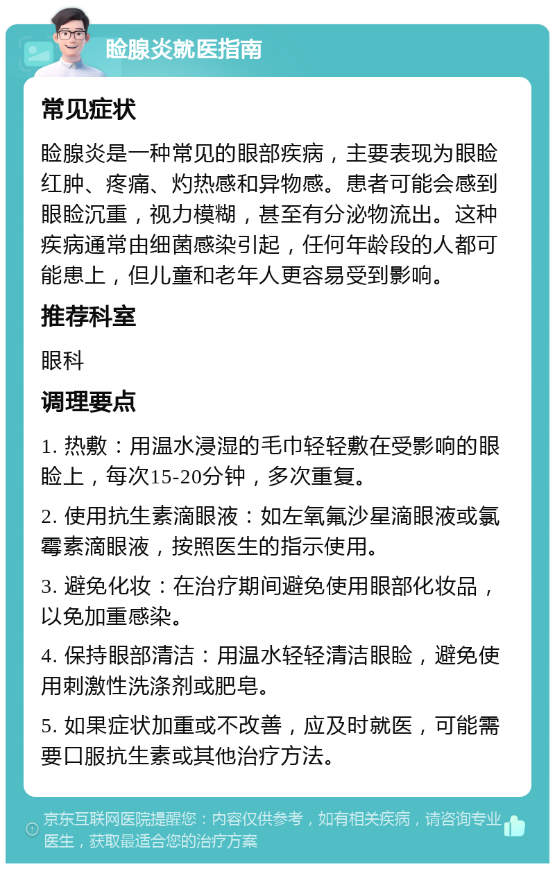 睑腺炎就医指南 常见症状 睑腺炎是一种常见的眼部疾病，主要表现为眼睑红肿、疼痛、灼热感和异物感。患者可能会感到眼睑沉重，视力模糊，甚至有分泌物流出。这种疾病通常由细菌感染引起，任何年龄段的人都可能患上，但儿童和老年人更容易受到影响。 推荐科室 眼科 调理要点 1. 热敷：用温水浸湿的毛巾轻轻敷在受影响的眼睑上，每次15-20分钟，多次重复。 2. 使用抗生素滴眼液：如左氧氟沙星滴眼液或氯霉素滴眼液，按照医生的指示使用。 3. 避免化妆：在治疗期间避免使用眼部化妆品，以免加重感染。 4. 保持眼部清洁：用温水轻轻清洁眼睑，避免使用刺激性洗涤剂或肥皂。 5. 如果症状加重或不改善，应及时就医，可能需要口服抗生素或其他治疗方法。