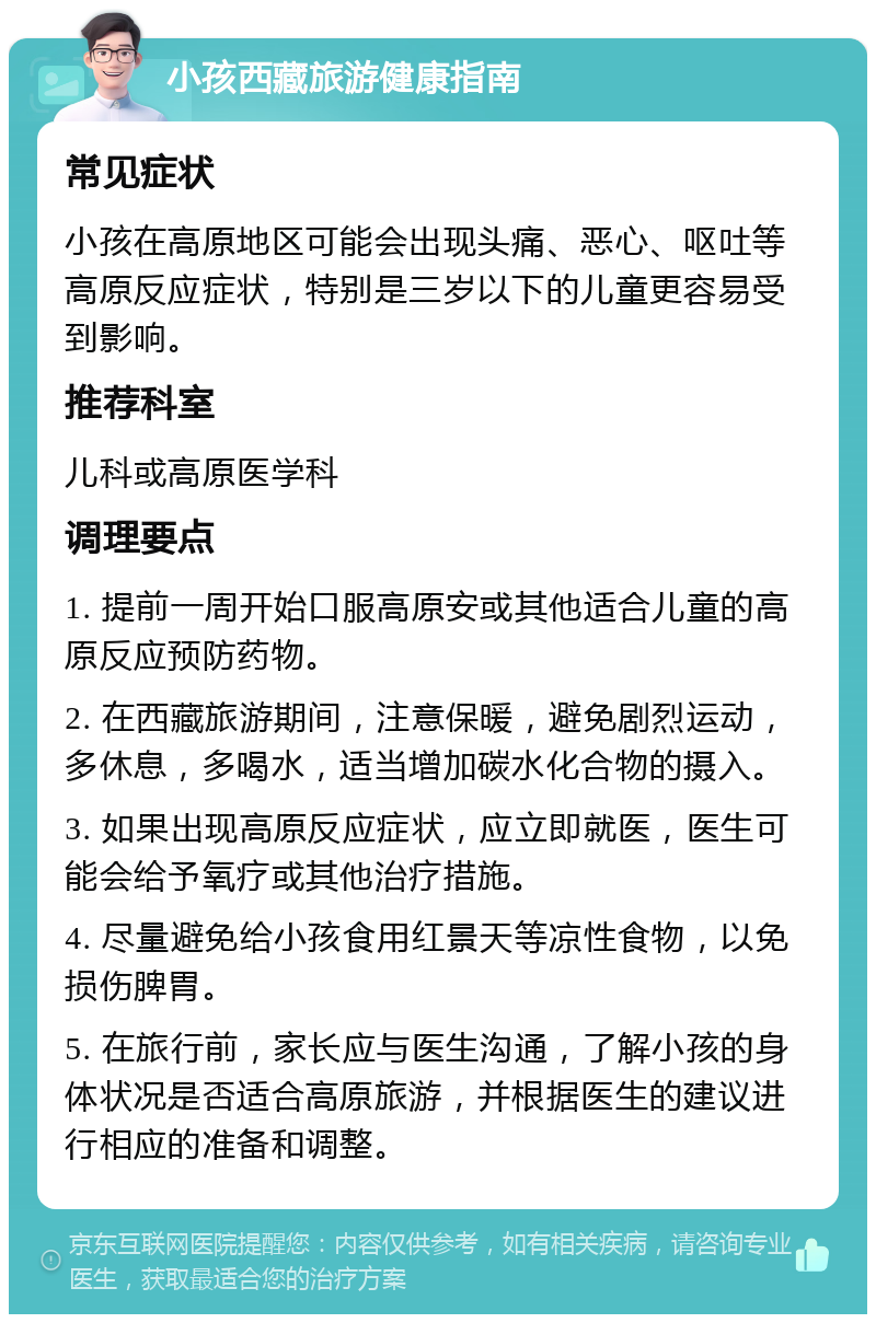 小孩西藏旅游健康指南 常见症状 小孩在高原地区可能会出现头痛、恶心、呕吐等高原反应症状，特别是三岁以下的儿童更容易受到影响。 推荐科室 儿科或高原医学科 调理要点 1. 提前一周开始口服高原安或其他适合儿童的高原反应预防药物。 2. 在西藏旅游期间，注意保暖，避免剧烈运动，多休息，多喝水，适当增加碳水化合物的摄入。 3. 如果出现高原反应症状，应立即就医，医生可能会给予氧疗或其他治疗措施。 4. 尽量避免给小孩食用红景天等凉性食物，以免损伤脾胃。 5. 在旅行前，家长应与医生沟通，了解小孩的身体状况是否适合高原旅游，并根据医生的建议进行相应的准备和调整。