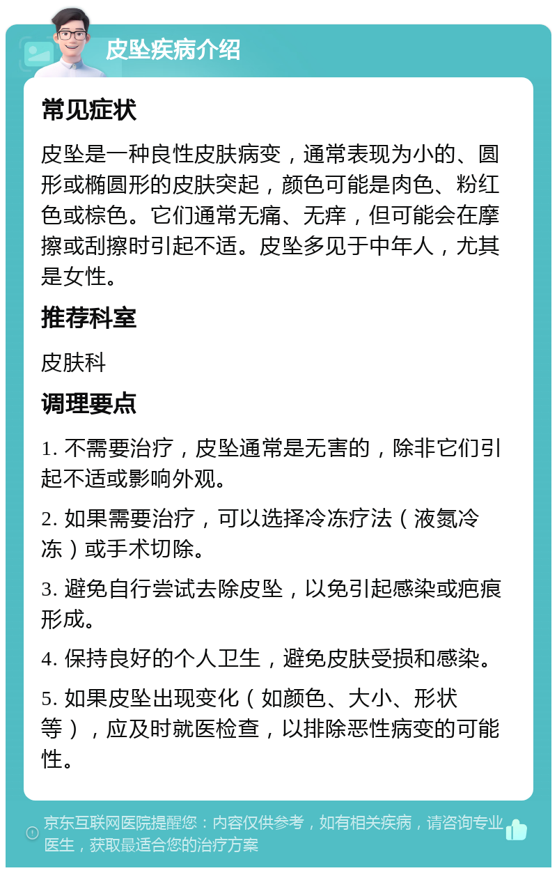 皮坠疾病介绍 常见症状 皮坠是一种良性皮肤病变，通常表现为小的、圆形或椭圆形的皮肤突起，颜色可能是肉色、粉红色或棕色。它们通常无痛、无痒，但可能会在摩擦或刮擦时引起不适。皮坠多见于中年人，尤其是女性。 推荐科室 皮肤科 调理要点 1. 不需要治疗，皮坠通常是无害的，除非它们引起不适或影响外观。 2. 如果需要治疗，可以选择冷冻疗法（液氮冷冻）或手术切除。 3. 避免自行尝试去除皮坠，以免引起感染或疤痕形成。 4. 保持良好的个人卫生，避免皮肤受损和感染。 5. 如果皮坠出现变化（如颜色、大小、形状等），应及时就医检查，以排除恶性病变的可能性。