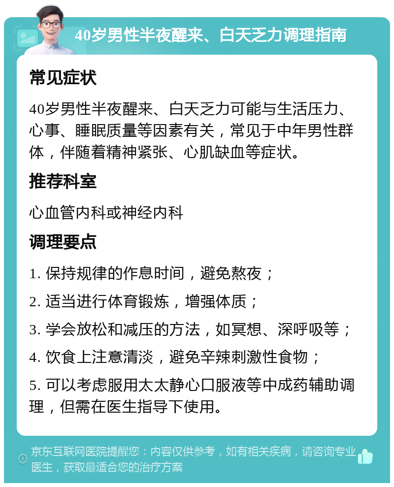 40岁男性半夜醒来、白天乏力调理指南 常见症状 40岁男性半夜醒来、白天乏力可能与生活压力、心事、睡眠质量等因素有关，常见于中年男性群体，伴随着精神紧张、心肌缺血等症状。 推荐科室 心血管内科或神经内科 调理要点 1. 保持规律的作息时间，避免熬夜； 2. 适当进行体育锻炼，增强体质； 3. 学会放松和减压的方法，如冥想、深呼吸等； 4. 饮食上注意清淡，避免辛辣刺激性食物； 5. 可以考虑服用太太静心口服液等中成药辅助调理，但需在医生指导下使用。