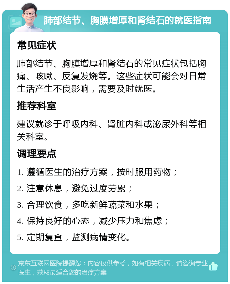 肺部结节、胸膜增厚和肾结石的就医指南 常见症状 肺部结节、胸膜增厚和肾结石的常见症状包括胸痛、咳嗽、反复发烧等。这些症状可能会对日常生活产生不良影响，需要及时就医。 推荐科室 建议就诊于呼吸内科、肾脏内科或泌尿外科等相关科室。 调理要点 1. 遵循医生的治疗方案，按时服用药物； 2. 注意休息，避免过度劳累； 3. 合理饮食，多吃新鲜蔬菜和水果； 4. 保持良好的心态，减少压力和焦虑； 5. 定期复查，监测病情变化。