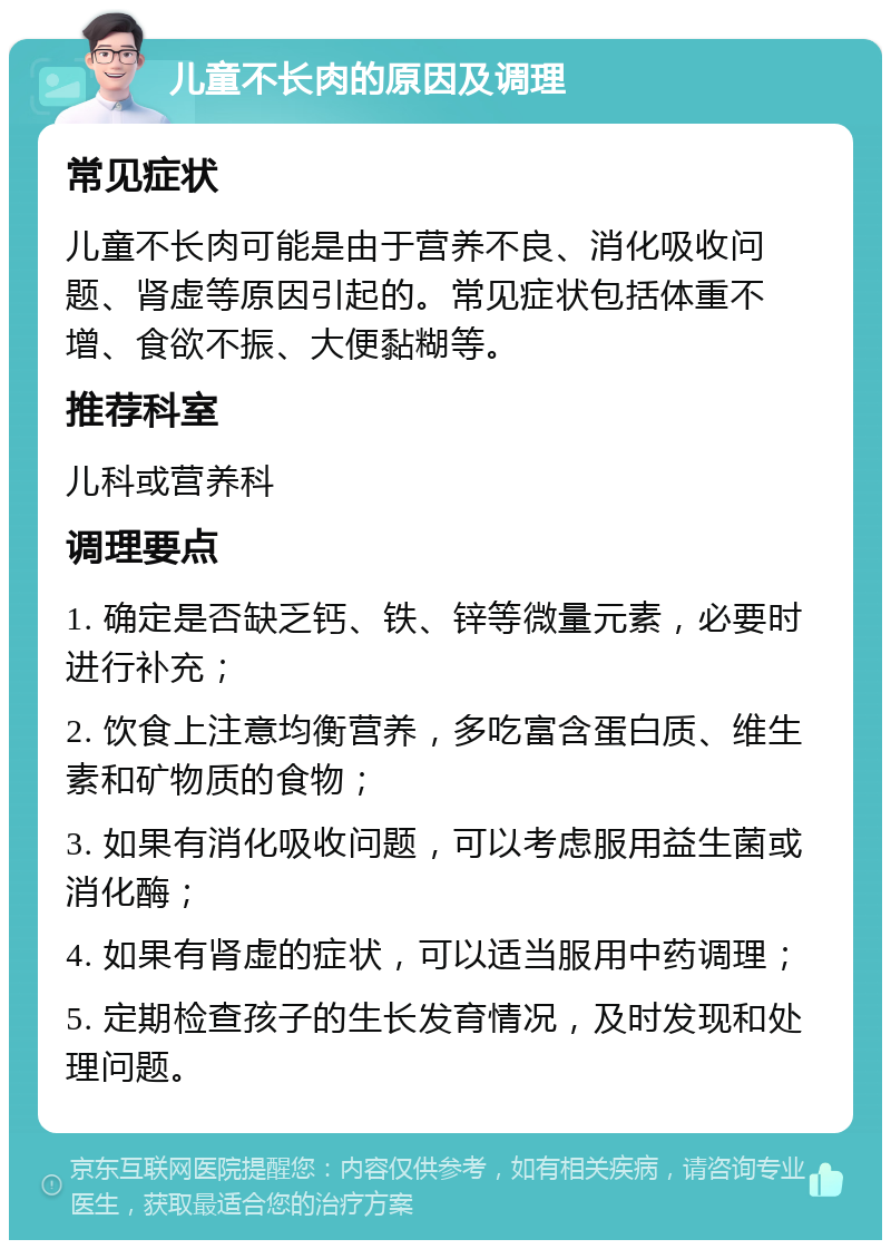 儿童不长肉的原因及调理 常见症状 儿童不长肉可能是由于营养不良、消化吸收问题、肾虚等原因引起的。常见症状包括体重不增、食欲不振、大便黏糊等。 推荐科室 儿科或营养科 调理要点 1. 确定是否缺乏钙、铁、锌等微量元素，必要时进行补充； 2. 饮食上注意均衡营养，多吃富含蛋白质、维生素和矿物质的食物； 3. 如果有消化吸收问题，可以考虑服用益生菌或消化酶； 4. 如果有肾虚的症状，可以适当服用中药调理； 5. 定期检查孩子的生长发育情况，及时发现和处理问题。