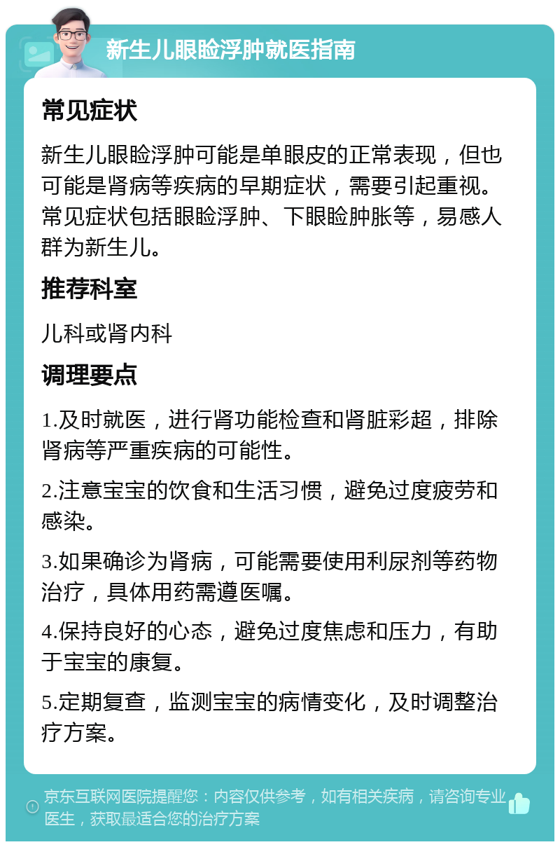 新生儿眼睑浮肿就医指南 常见症状 新生儿眼睑浮肿可能是单眼皮的正常表现，但也可能是肾病等疾病的早期症状，需要引起重视。常见症状包括眼睑浮肿、下眼睑肿胀等，易感人群为新生儿。 推荐科室 儿科或肾内科 调理要点 1.及时就医，进行肾功能检查和肾脏彩超，排除肾病等严重疾病的可能性。 2.注意宝宝的饮食和生活习惯，避免过度疲劳和感染。 3.如果确诊为肾病，可能需要使用利尿剂等药物治疗，具体用药需遵医嘱。 4.保持良好的心态，避免过度焦虑和压力，有助于宝宝的康复。 5.定期复查，监测宝宝的病情变化，及时调整治疗方案。