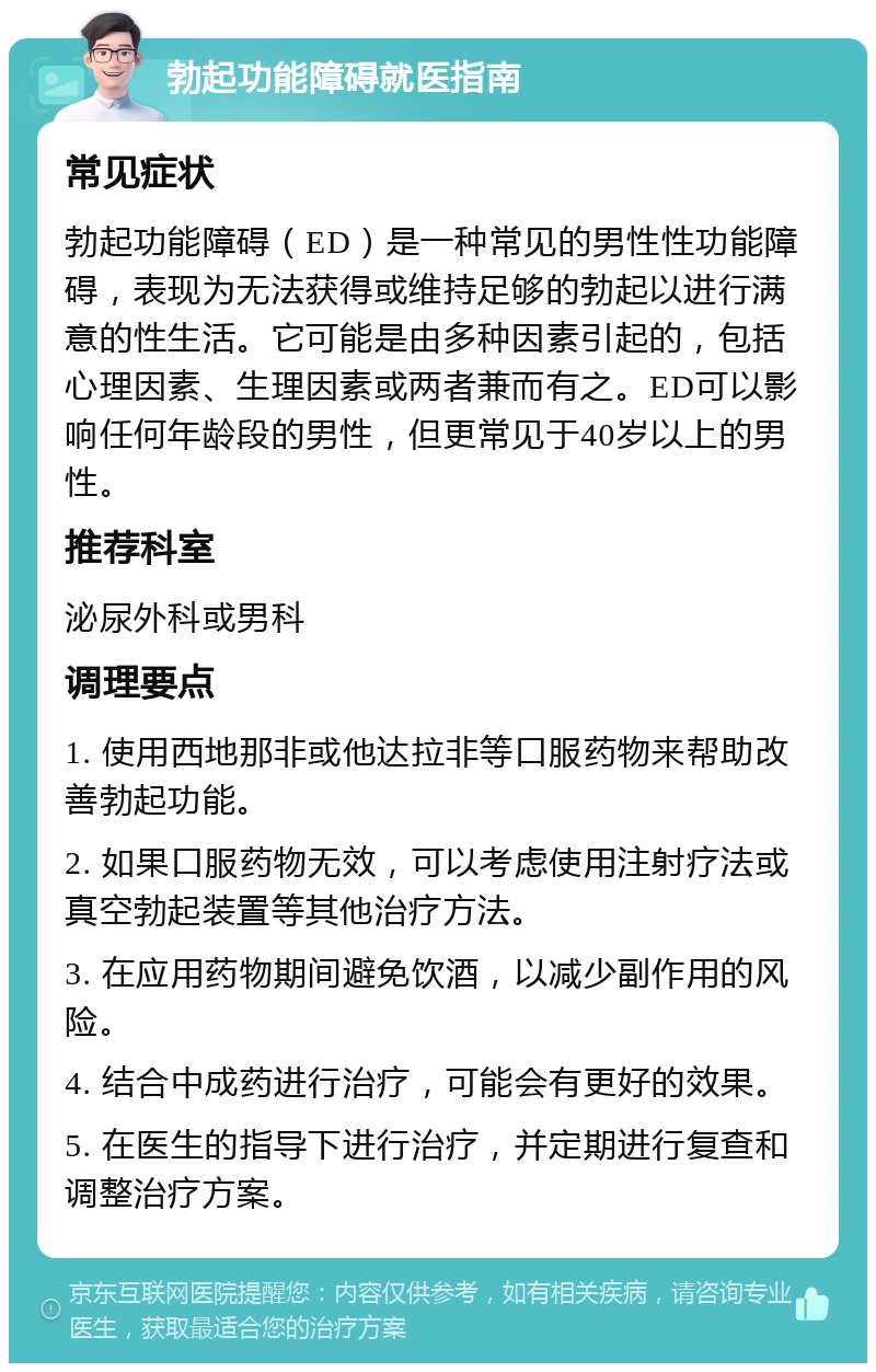 勃起功能障碍就医指南 常见症状 勃起功能障碍（ED）是一种常见的男性性功能障碍，表现为无法获得或维持足够的勃起以进行满意的性生活。它可能是由多种因素引起的，包括心理因素、生理因素或两者兼而有之。ED可以影响任何年龄段的男性，但更常见于40岁以上的男性。 推荐科室 泌尿外科或男科 调理要点 1. 使用西地那非或他达拉非等口服药物来帮助改善勃起功能。 2. 如果口服药物无效，可以考虑使用注射疗法或真空勃起装置等其他治疗方法。 3. 在应用药物期间避免饮酒，以减少副作用的风险。 4. 结合中成药进行治疗，可能会有更好的效果。 5. 在医生的指导下进行治疗，并定期进行复查和调整治疗方案。