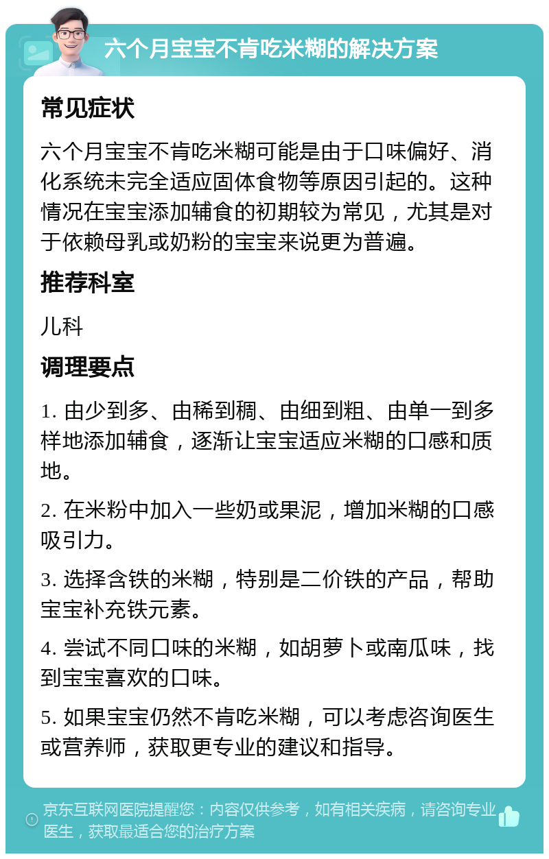 六个月宝宝不肯吃米糊的解决方案 常见症状 六个月宝宝不肯吃米糊可能是由于口味偏好、消化系统未完全适应固体食物等原因引起的。这种情况在宝宝添加辅食的初期较为常见，尤其是对于依赖母乳或奶粉的宝宝来说更为普遍。 推荐科室 儿科 调理要点 1. 由少到多、由稀到稠、由细到粗、由单一到多样地添加辅食，逐渐让宝宝适应米糊的口感和质地。 2. 在米粉中加入一些奶或果泥，增加米糊的口感吸引力。 3. 选择含铁的米糊，特别是二价铁的产品，帮助宝宝补充铁元素。 4. 尝试不同口味的米糊，如胡萝卜或南瓜味，找到宝宝喜欢的口味。 5. 如果宝宝仍然不肯吃米糊，可以考虑咨询医生或营养师，获取更专业的建议和指导。