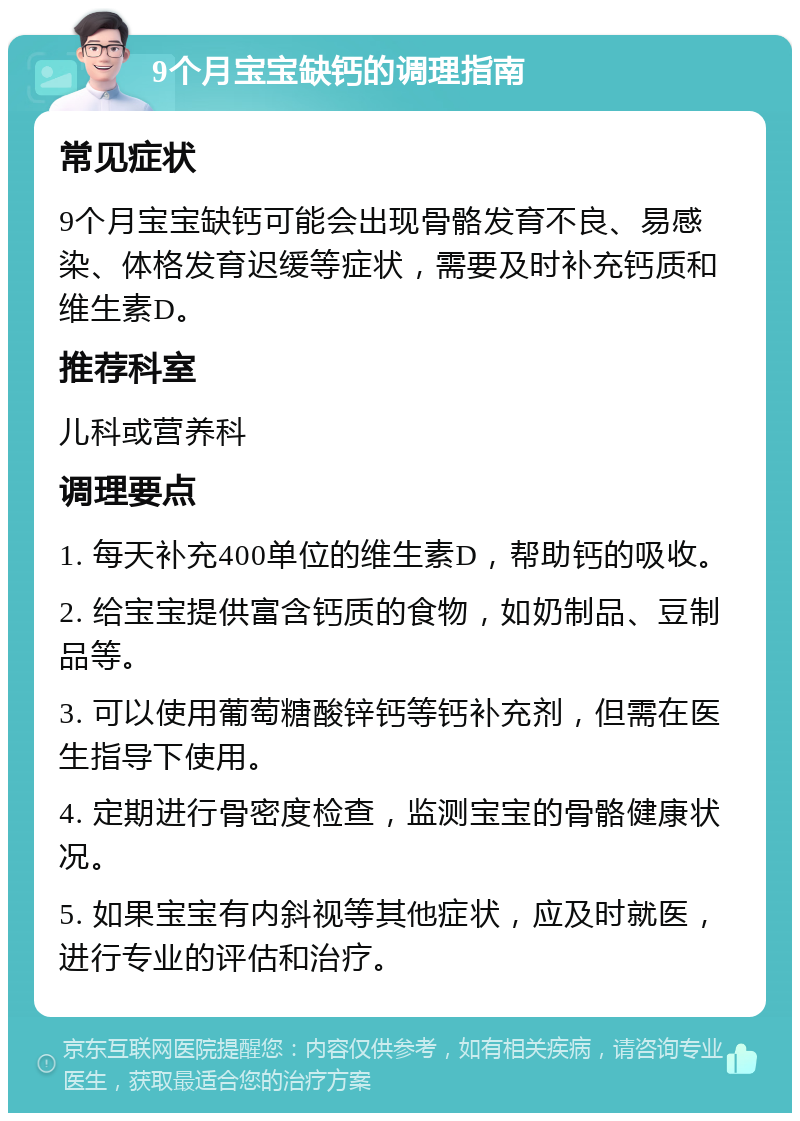 9个月宝宝缺钙的调理指南 常见症状 9个月宝宝缺钙可能会出现骨骼发育不良、易感染、体格发育迟缓等症状，需要及时补充钙质和维生素D。 推荐科室 儿科或营养科 调理要点 1. 每天补充400单位的维生素D，帮助钙的吸收。 2. 给宝宝提供富含钙质的食物，如奶制品、豆制品等。 3. 可以使用葡萄糖酸锌钙等钙补充剂，但需在医生指导下使用。 4. 定期进行骨密度检查，监测宝宝的骨骼健康状况。 5. 如果宝宝有内斜视等其他症状，应及时就医，进行专业的评估和治疗。