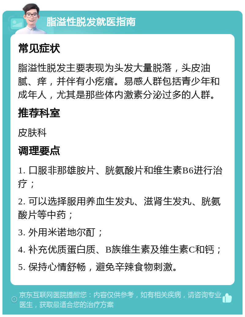 脂溢性脱发就医指南 常见症状 脂溢性脱发主要表现为头发大量脱落，头皮油腻、痒，并伴有小疙瘩。易感人群包括青少年和成年人，尤其是那些体内激素分泌过多的人群。 推荐科室 皮肤科 调理要点 1. 口服非那雄胺片、胱氨酸片和维生素B6进行治疗； 2. 可以选择服用养血生发丸、滋肾生发丸、胱氨酸片等中药； 3. 外用米诺地尔酊； 4. 补充优质蛋白质、B族维生素及维生素C和钙； 5. 保持心情舒畅，避免辛辣食物刺激。