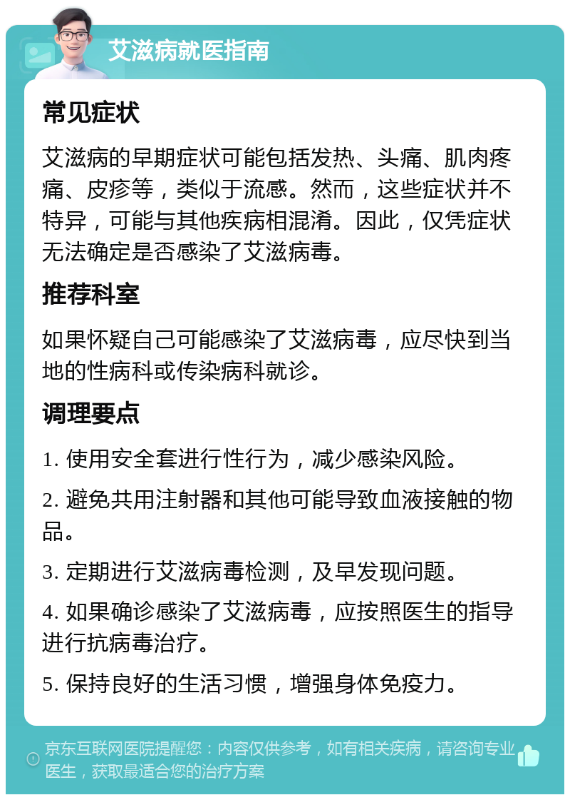 艾滋病就医指南 常见症状 艾滋病的早期症状可能包括发热、头痛、肌肉疼痛、皮疹等，类似于流感。然而，这些症状并不特异，可能与其他疾病相混淆。因此，仅凭症状无法确定是否感染了艾滋病毒。 推荐科室 如果怀疑自己可能感染了艾滋病毒，应尽快到当地的性病科或传染病科就诊。 调理要点 1. 使用安全套进行性行为，减少感染风险。 2. 避免共用注射器和其他可能导致血液接触的物品。 3. 定期进行艾滋病毒检测，及早发现问题。 4. 如果确诊感染了艾滋病毒，应按照医生的指导进行抗病毒治疗。 5. 保持良好的生活习惯，增强身体免疫力。