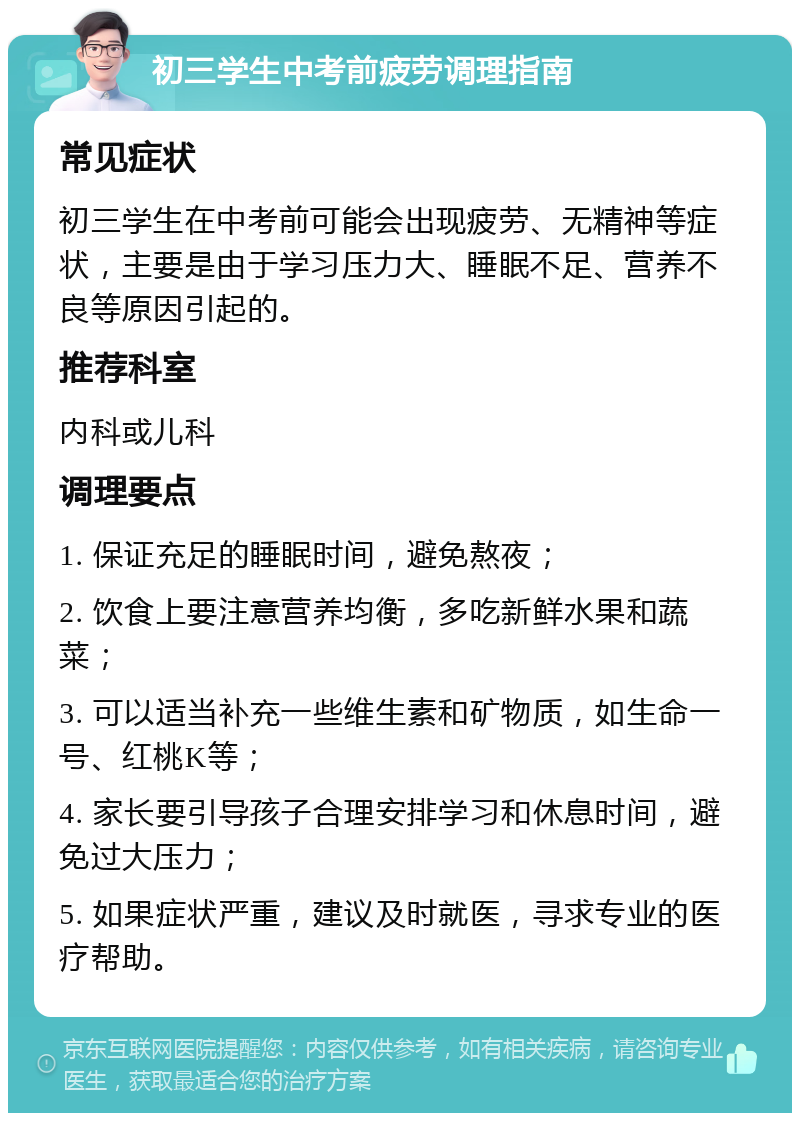 初三学生中考前疲劳调理指南 常见症状 初三学生在中考前可能会出现疲劳、无精神等症状，主要是由于学习压力大、睡眠不足、营养不良等原因引起的。 推荐科室 内科或儿科 调理要点 1. 保证充足的睡眠时间，避免熬夜； 2. 饮食上要注意营养均衡，多吃新鲜水果和蔬菜； 3. 可以适当补充一些维生素和矿物质，如生命一号、红桃K等； 4. 家长要引导孩子合理安排学习和休息时间，避免过大压力； 5. 如果症状严重，建议及时就医，寻求专业的医疗帮助。