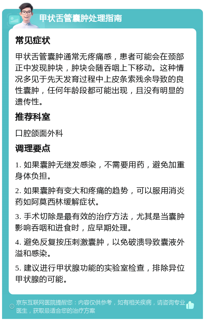 甲状舌管囊肿处理指南 常见症状 甲状舌管囊肿通常无疼痛感，患者可能会在颈部正中发现肿块，肿块会随吞咽上下移动。这种情况多见于先天发育过程中上皮条索残余导致的良性囊肿，任何年龄段都可能出现，且没有明显的遗传性。 推荐科室 口腔颌面外科 调理要点 1. 如果囊肿无继发感染，不需要用药，避免加重身体负担。 2. 如果囊肿有变大和疼痛的趋势，可以服用消炎药如阿莫西林缓解症状。 3. 手术切除是最有效的治疗方法，尤其是当囊肿影响吞咽和进食时，应早期处理。 4. 避免反复按压刺激囊肿，以免破溃导致囊液外溢和感染。 5. 建议进行甲状腺功能的实验室检查，排除异位甲状腺的可能。