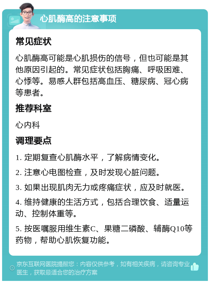 心肌酶高的注意事项 常见症状 心肌酶高可能是心肌损伤的信号，但也可能是其他原因引起的。常见症状包括胸痛、呼吸困难、心悸等。易感人群包括高血压、糖尿病、冠心病等患者。 推荐科室 心内科 调理要点 1. 定期复查心肌酶水平，了解病情变化。 2. 注意心电图检查，及时发现心脏问题。 3. 如果出现肌肉无力或疼痛症状，应及时就医。 4. 维持健康的生活方式，包括合理饮食、适量运动、控制体重等。 5. 按医嘱服用维生素C、果糖二磷酸、辅酶Q10等药物，帮助心肌恢复功能。