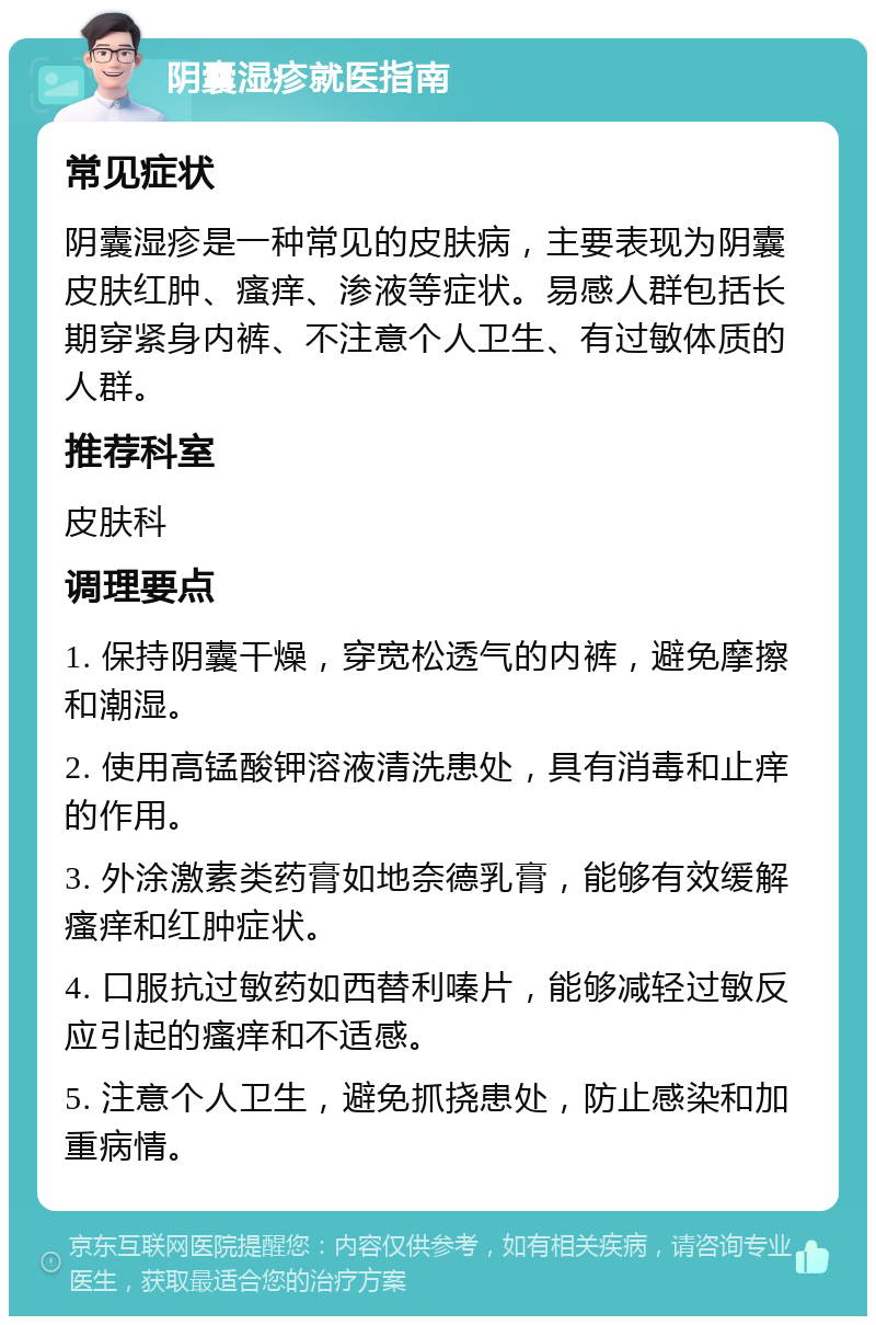 阴囊湿疹就医指南 常见症状 阴囊湿疹是一种常见的皮肤病，主要表现为阴囊皮肤红肿、瘙痒、渗液等症状。易感人群包括长期穿紧身内裤、不注意个人卫生、有过敏体质的人群。 推荐科室 皮肤科 调理要点 1. 保持阴囊干燥，穿宽松透气的内裤，避免摩擦和潮湿。 2. 使用高锰酸钾溶液清洗患处，具有消毒和止痒的作用。 3. 外涂激素类药膏如地奈德乳膏，能够有效缓解瘙痒和红肿症状。 4. 口服抗过敏药如西替利嗪片，能够减轻过敏反应引起的瘙痒和不适感。 5. 注意个人卫生，避免抓挠患处，防止感染和加重病情。