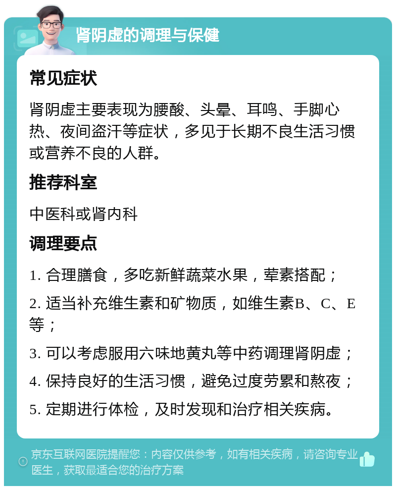 肾阴虚的调理与保健 常见症状 肾阴虚主要表现为腰酸、头晕、耳鸣、手脚心热、夜间盗汗等症状，多见于长期不良生活习惯或营养不良的人群。 推荐科室 中医科或肾内科 调理要点 1. 合理膳食，多吃新鲜蔬菜水果，荤素搭配； 2. 适当补充维生素和矿物质，如维生素B、C、E等； 3. 可以考虑服用六味地黄丸等中药调理肾阴虚； 4. 保持良好的生活习惯，避免过度劳累和熬夜； 5. 定期进行体检，及时发现和治疗相关疾病。