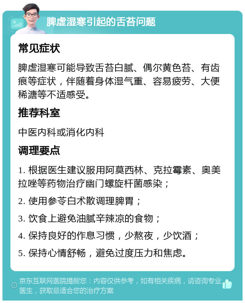 脾虚湿寒引起的舌苔问题 常见症状 脾虚湿寒可能导致舌苔白腻、偶尔黄色苔、有齿痕等症状，伴随着身体湿气重、容易疲劳、大便稀溏等不适感受。 推荐科室 中医内科或消化内科 调理要点 1. 根据医生建议服用阿莫西林、克拉霉素、奥美拉唑等药物治疗幽门螺旋杆菌感染； 2. 使用参苓白术散调理脾胃； 3. 饮食上避免油腻辛辣凉的食物； 4. 保持良好的作息习惯，少熬夜，少饮酒； 5. 保持心情舒畅，避免过度压力和焦虑。