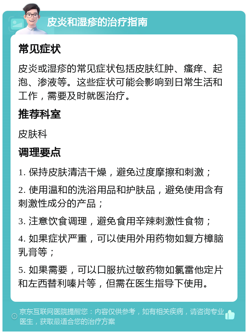 皮炎和湿疹的治疗指南 常见症状 皮炎或湿疹的常见症状包括皮肤红肿、瘙痒、起泡、渗液等。这些症状可能会影响到日常生活和工作，需要及时就医治疗。 推荐科室 皮肤科 调理要点 1. 保持皮肤清洁干燥，避免过度摩擦和刺激； 2. 使用温和的洗浴用品和护肤品，避免使用含有刺激性成分的产品； 3. 注意饮食调理，避免食用辛辣刺激性食物； 4. 如果症状严重，可以使用外用药物如复方樟脑乳膏等； 5. 如果需要，可以口服抗过敏药物如氯雷他定片和左西替利嗪片等，但需在医生指导下使用。