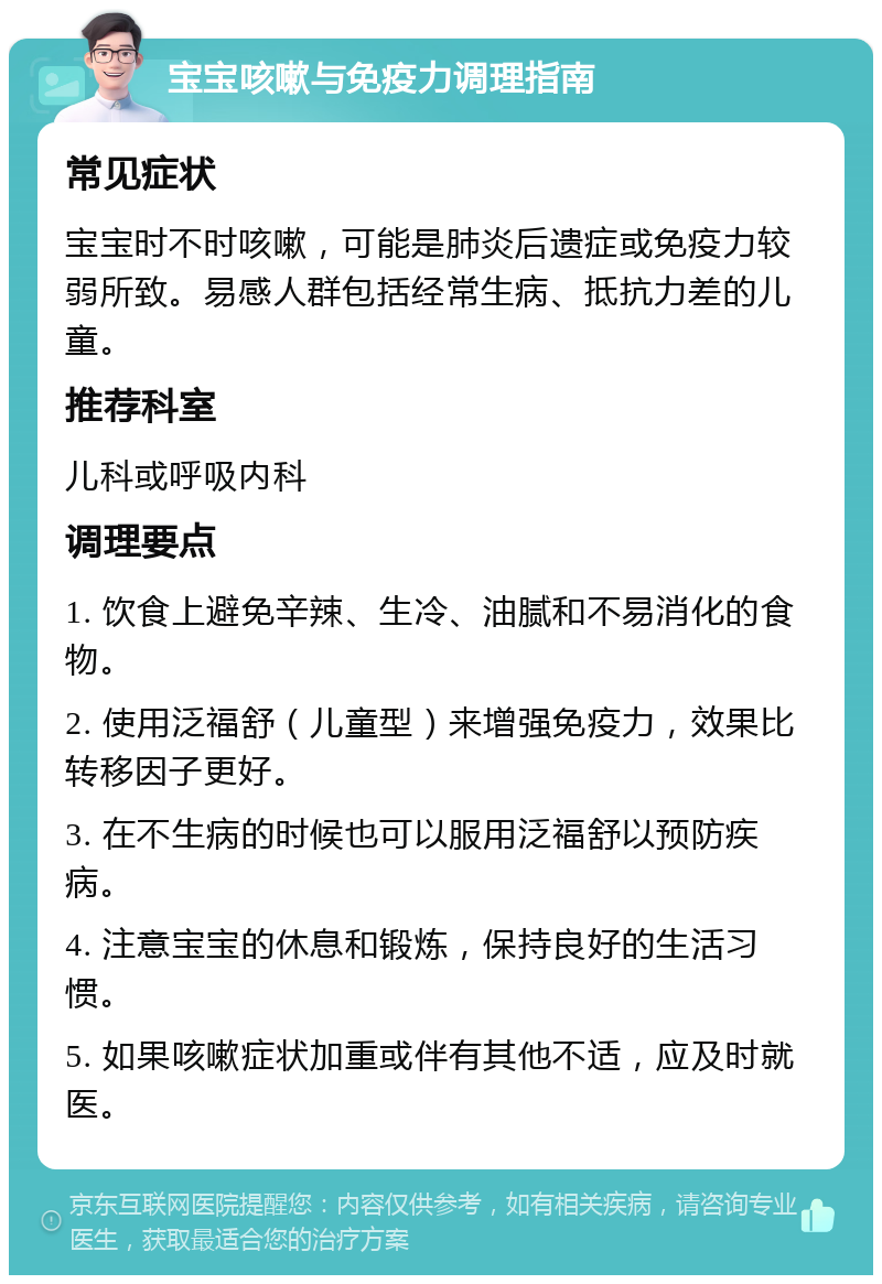 宝宝咳嗽与免疫力调理指南 常见症状 宝宝时不时咳嗽，可能是肺炎后遗症或免疫力较弱所致。易感人群包括经常生病、抵抗力差的儿童。 推荐科室 儿科或呼吸内科 调理要点 1. 饮食上避免辛辣、生冷、油腻和不易消化的食物。 2. 使用泛福舒（儿童型）来增强免疫力，效果比转移因子更好。 3. 在不生病的时候也可以服用泛福舒以预防疾病。 4. 注意宝宝的休息和锻炼，保持良好的生活习惯。 5. 如果咳嗽症状加重或伴有其他不适，应及时就医。