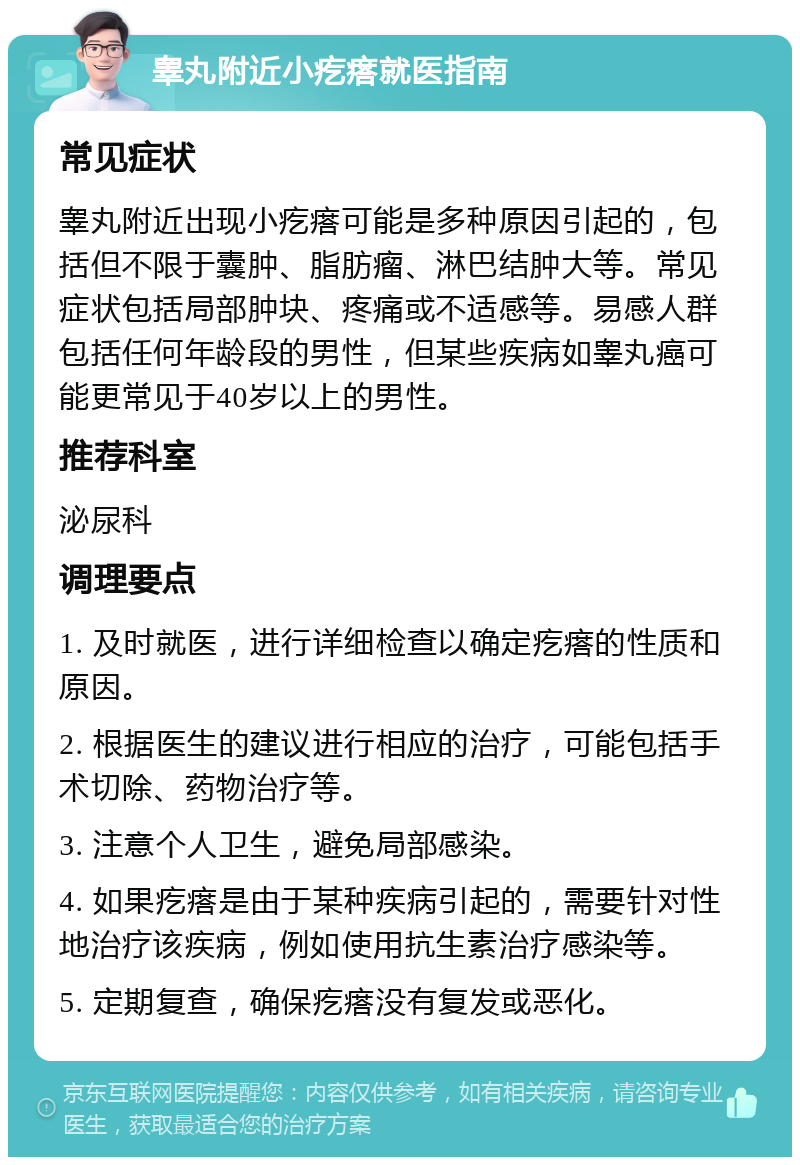 睾丸附近小疙瘩就医指南 常见症状 睾丸附近出现小疙瘩可能是多种原因引起的，包括但不限于囊肿、脂肪瘤、淋巴结肿大等。常见症状包括局部肿块、疼痛或不适感等。易感人群包括任何年龄段的男性，但某些疾病如睾丸癌可能更常见于40岁以上的男性。 推荐科室 泌尿科 调理要点 1. 及时就医，进行详细检查以确定疙瘩的性质和原因。 2. 根据医生的建议进行相应的治疗，可能包括手术切除、药物治疗等。 3. 注意个人卫生，避免局部感染。 4. 如果疙瘩是由于某种疾病引起的，需要针对性地治疗该疾病，例如使用抗生素治疗感染等。 5. 定期复查，确保疙瘩没有复发或恶化。