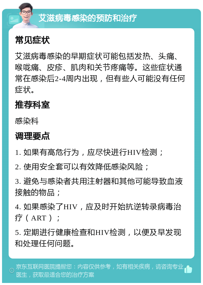 艾滋病毒感染的预防和治疗 常见症状 艾滋病毒感染的早期症状可能包括发热、头痛、喉咙痛、皮疹、肌肉和关节疼痛等。这些症状通常在感染后2-4周内出现，但有些人可能没有任何症状。 推荐科室 感染科 调理要点 1. 如果有高危行为，应尽快进行HIV检测； 2. 使用安全套可以有效降低感染风险； 3. 避免与感染者共用注射器和其他可能导致血液接触的物品； 4. 如果感染了HIV，应及时开始抗逆转录病毒治疗（ART）； 5. 定期进行健康检查和HIV检测，以便及早发现和处理任何问题。