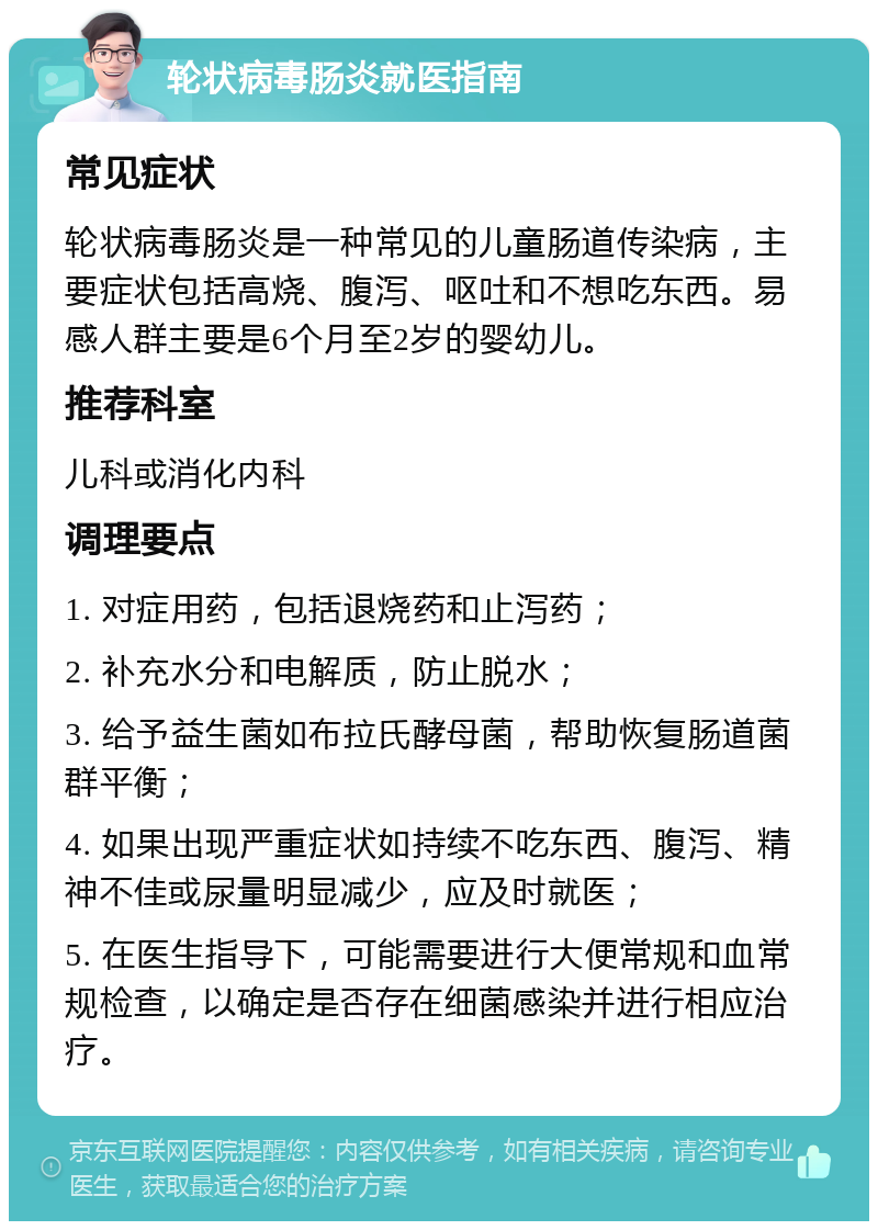 轮状病毒肠炎就医指南 常见症状 轮状病毒肠炎是一种常见的儿童肠道传染病，主要症状包括高烧、腹泻、呕吐和不想吃东西。易感人群主要是6个月至2岁的婴幼儿。 推荐科室 儿科或消化内科 调理要点 1. 对症用药，包括退烧药和止泻药； 2. 补充水分和电解质，防止脱水； 3. 给予益生菌如布拉氏酵母菌，帮助恢复肠道菌群平衡； 4. 如果出现严重症状如持续不吃东西、腹泻、精神不佳或尿量明显减少，应及时就医； 5. 在医生指导下，可能需要进行大便常规和血常规检查，以确定是否存在细菌感染并进行相应治疗。