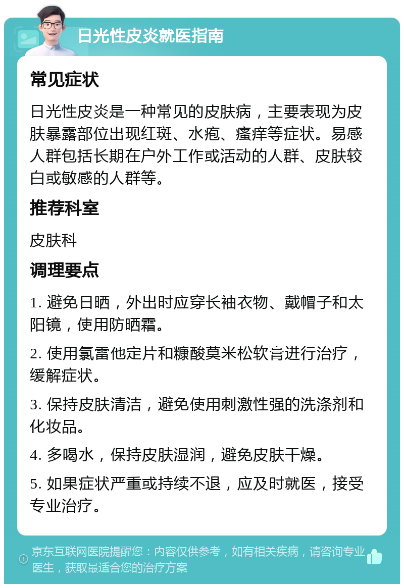 日光性皮炎就医指南 常见症状 日光性皮炎是一种常见的皮肤病，主要表现为皮肤暴露部位出现红斑、水疱、瘙痒等症状。易感人群包括长期在户外工作或活动的人群、皮肤较白或敏感的人群等。 推荐科室 皮肤科 调理要点 1. 避免日晒，外出时应穿长袖衣物、戴帽子和太阳镜，使用防晒霜。 2. 使用氯雷他定片和糠酸莫米松软膏进行治疗，缓解症状。 3. 保持皮肤清洁，避免使用刺激性强的洗涤剂和化妆品。 4. 多喝水，保持皮肤湿润，避免皮肤干燥。 5. 如果症状严重或持续不退，应及时就医，接受专业治疗。