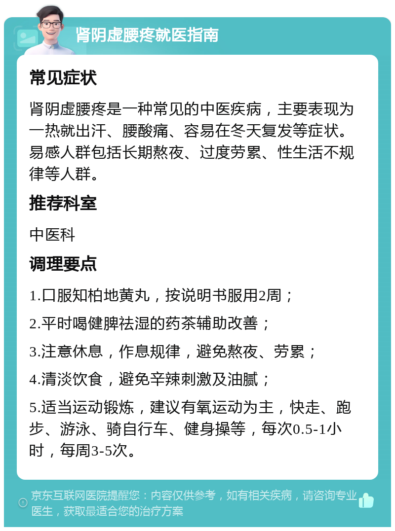 肾阴虚腰疼就医指南 常见症状 肾阴虚腰疼是一种常见的中医疾病，主要表现为一热就出汗、腰酸痛、容易在冬天复发等症状。易感人群包括长期熬夜、过度劳累、性生活不规律等人群。 推荐科室 中医科 调理要点 1.口服知柏地黄丸，按说明书服用2周； 2.平时喝健脾祛湿的药茶辅助改善； 3.注意休息，作息规律，避免熬夜、劳累； 4.清淡饮食，避免辛辣刺激及油腻； 5.适当运动锻炼，建议有氧运动为主，快走、跑步、游泳、骑自行车、健身操等，每次0.5-1小时，每周3-5次。