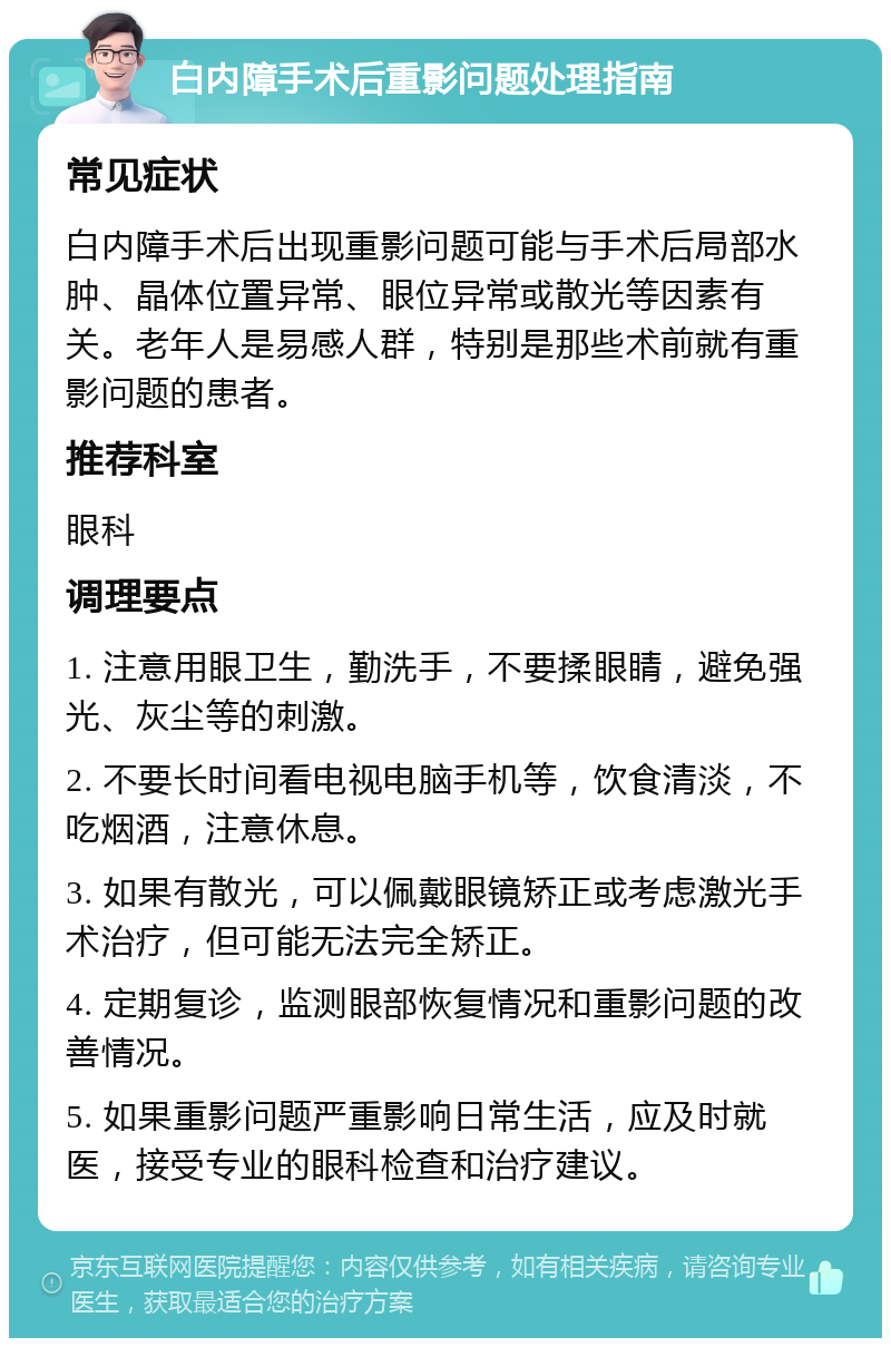 白内障手术后重影问题处理指南 常见症状 白内障手术后出现重影问题可能与手术后局部水肿、晶体位置异常、眼位异常或散光等因素有关。老年人是易感人群，特别是那些术前就有重影问题的患者。 推荐科室 眼科 调理要点 1. 注意用眼卫生，勤洗手，不要揉眼睛，避免强光、灰尘等的刺激。 2. 不要长时间看电视电脑手机等，饮食清淡，不吃烟酒，注意休息。 3. 如果有散光，可以佩戴眼镜矫正或考虑激光手术治疗，但可能无法完全矫正。 4. 定期复诊，监测眼部恢复情况和重影问题的改善情况。 5. 如果重影问题严重影响日常生活，应及时就医，接受专业的眼科检查和治疗建议。